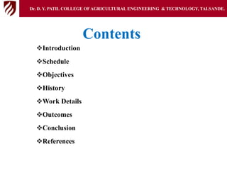 Contents
Introduction
Schedule
Objectives
History
Work Details
Outcomes
Conclusion
References
Dr. D. Y. PATIL COLLEGE OFAGRICULTURAL ENGINEERING & TECHNOLOGY, TALSANDE.
 