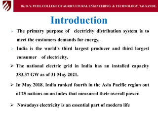 Introduction
 The primary purpose of electricity distribution system is to
meet the customers demands for energy.
 India is the world's third largest producer and third largest
consumer of electricity.
 The national electric grid in India has an installed capacity
383.37 GW as of 31 May 2021.
 In May 2018, India ranked fourth in the Asia Pacific region out
of 25 nations on an index that measured their overall power.
 Nowadays electricity is an essential part of modern life
Dr. D. Y. PATIL COLLEGE OFAGRICULTURAL ENGINEERING & TECHNOLOGY, TALSANDE.
 