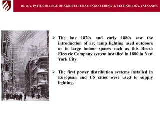  The late 1870s and early 1880s saw the
introduction of arc lamp lighting used outdoors
or in large indoor spaces such as this Brush
Electric Company system installed in 1880 in New
York City.
 The first power distribution systems installed in
European and US cities were used to supply
lighting.
Dr. D. Y. PATIL COLLEGE OFAGRICULTURAL ENGINEERING & TECHNOLOGY, TALSANDE.
 