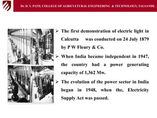  The first demonstration of electric light in
Calcutta was conducted on 24 July 1879
by P W Fleury & Co.
 When India became independent in 1947,
the country had a power generating
capacity of 1,362 Mw.
 The evolution of the power sector in India
began in 1948, when the, Electricity
Supply Act was passed.
Dr. D. Y. PATIL COLLEGE OFAGRICULTURAL ENGINEERING & TECHNOLOGY, TALSANDE.
 