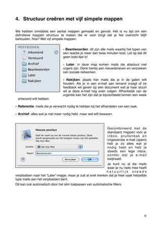 4. Structuur creëren met vijf simpele mappen
We hebben inmiddels een aantal mappen gemaakt en gevuld. Het is nu tijd om een
deﬁnitieve mappen structuur te maken die er voor zorgt dat je het overzicht blijft
behouden. Hoe? Met vijf simpele mappen:
• Beantwoorden: dit zijn alle mails waarbij het typen van
een reactie je meer dan twee minuten kost. Let op dat dit
geen todo-lijst is!
• Later: in deze map komen mails die absoluut niet
urgent zijn. Denk hierbij aan nieuwsbrieven en verzoeken
van sociale netwerken.
• Nakijken: plaats hier mails die je in de gaten wilt
houden. Als je in een e-mail aan iemand vraagt of ze
feedback wil geven op een document wat je haar stuurt
wil je deze e-mail nog even volgen. Afhankelijk van de
urgentie kan het zijn dat je bijvoorbeeld binnen een week
antwoord wilt hebben.
• Referentie: mails die je verwacht nodig te hebben bij het afhandelen van een taak.
• Archief: alles wat je niet meer nodig hebt, maar wel wilt bewaren.

Gecombineerd met de
standaard mappen voor je
inbox, prullenbak en
ongewenste e-mail (spam)
heb je zo alles wat je
nodig hebt en heb je
steeds een lege inbox,
zonder dat je e-mail
kwijtraakt.
Je kunt nu al die mails
waar je nu niets mee hoeft
natuurlijk steeds
verplaatsen naar het “Later”-mapje, maar je zult al snel merken dat je heel vaak hetzelfde
type mails aan het verplaatsen bent.
Dit kan ook automatisch door het slim toepassen van automatische ﬁlters.

9/

 