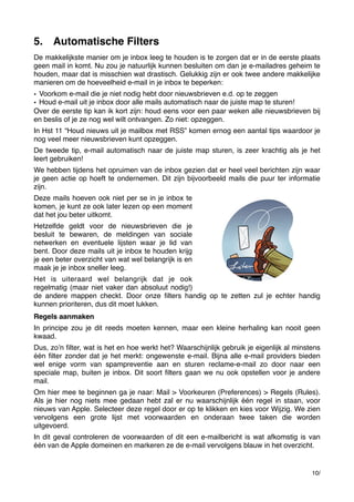 5. Automatische Filters
De makkelijkste manier om je inbox leeg te houden is te zorgen dat er in de eerste plaats
geen mail in komt. Nu zou je natuurlijk kunnen besluiten om dan je e-mailadres geheim te
houden, maar dat is misschien wat drastisch. Gelukkig zijn er ook twee andere makkelijke
manieren om de hoeveelheid e-mail in je inbox te beperken:
• Voorkom e-mail die je niet nodig hebt door nieuwsbrieven e.d. op te zeggen
• Houd e-mail uit je inbox door alle mails automatisch naar de juiste map te sturen!
Over de eerste tip kan ik kort zijn: houd eens voor een paar weken alle nieuwsbrieven bij
en beslis of je ze nog wel wilt ontvangen. Zo niet: opzeggen.
In Hst 11 “Houd nieuws uit je mailbox met RSS” komen ernog een aantal tips waardoor je
nog veel meer nieuwsbrieven kunt opzeggen.
De tweede tip, e-mail automatisch naar de juiste map sturen, is zeer krachtig als je het
leert gebruiken!
We hebben tijdens het opruimen van de inbox gezien dat er heel veel berichten zijn waar
je geen actie op hoeft te ondernemen. Dit zijn bijvoorbeeld mails die puur ter informatie
zijn.
Deze mails hoeven ook niet per se in je inbox te
komen, je kunt ze ook later lezen op een moment
dat het jou beter uitkomt.
Hetzelfde geldt voor de nieuwsbrieven die je
besluit te bewaren, de meldingen van sociale
netwerken en eventuele lijsten waar je lid van
bent. Door deze mails uit je inbox te houden krijg
je een beter overzicht van wat wel belangrijk is en
maak je je inbox sneller leeg.
Het is uiteraard wel belangrijk dat je ook
regelmatig (maar niet vaker dan absoluut nodig!)
de andere mappen checkt. Door onze ﬁlters handig op te zetten zul je echter handig
kunnen prioriteren, dus dit moet lukken.
Regels aanmaken
In principe zou je dit reeds moeten kennen, maar een kleine herhaling kan nooit geen
kwaad.
Dus, zoʼn ﬁlter, wat is het en hoe werkt het? Waarschijnlijk gebruik je eigenlijk al minstens
één ﬁlter zonder dat je het merkt: ongewenste e-mail. Bijna alle e-mail providers bieden
wel enige vorm van spampreventie aan en sturen reclame-e-mail zo door naar een
speciale map, buiten je inbox. Dit soort ﬁlters gaan we nu ook opstellen voor je andere
mail.
Om hier mee te beginnen ga je naar: Mail > Voorkeuren (Preferences) > Regels (Rules).
Als je hier nog niets mee gedaan hebt zal er nu waarschijnlijk één regel in staan, voor
nieuws van Apple. Selecteer deze regel door er op te klikken en kies voor Wijzig. We zien
vervolgens een grote lijst met voorwaarden en onderaan twee taken die worden
uitgevoerd.
In dit geval controleren de voorwaarden of dit een e-mailbericht is wat afkomstig is van
één van de Apple domeinen en markeren ze de e-mail vervolgens blauw in het overzicht.

10/

 
