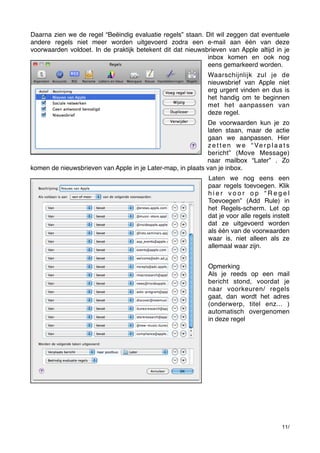 Daarna zien we de regel “Beëindig evaluatie regels” staan. Dit wil zeggen dat eventuele
andere regels niet meer worden uitgevoerd zodra een e-mail aan één van deze
voorwaarden voldoet. In de praktijk betekent dit dat nieuwsbrieven van Apple altijd in je
inbox komen en ook nog
eens gemarkeerd worden.
Waarschijnlijk zul je de
nieuwsbrief van Apple niet
erg urgent vinden en dus is
het handig om te beginnen
met het aanpassen van
deze regel.
De voorwaarden kun je zo
laten staan, maar de actie
gaan we aanpassen. Hier
z e t t e n w e “ Ve r p l a a t s
bericht” (Move Message)
naar mailbox “Later” . Zo
komen de nieuwsbrieven van Apple in je Later-map, in plaats van je inbox.
Laten we nog eens een
paar regels toevoegen. Klik
hier voor op “Regel
Toevoegen” (Add Rule) in
het Regels-scherm. Let op
dat je voor alle regels instelt
dat ze uitgevoerd worden
als één van de voorwaarden
waar is, niet alleen als ze
allemaal waar zijn.
Opmerking
Als je reeds op een mail
bericht stond, voordat je
naar voorkeuren/ regels
gaat, dan wordt het adres
(onderwerp, titel enz... )
automatisch overgenomen
in deze regel

11/

 