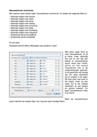 Nieuwsbrieven archiveren
We noemen deze eerste regel “nieuwsbrieven archiveren” en stellen de volgende ﬁlters in:
•
•
•
•
•
•
•
•
•
•

Afzender begint met nieuws
Afzender begint met news
Afzender begint met ezine
Afzender begint met mailing
Afzender begint met announce
Afzender begint met sales
Afzender begint met marketing
Afzender begint met magazine
Onderwerp bevat nieuwsbrief
Onderwerp bevat newsletter

En als actie:
Verplaats bericht (Move Message) naar postbus “Later”.
Met deze regel houd je
veel nieuwsbrieven al uit
je inbox, maar natuurlijk
kan het zo zijn dat een
bedrijf je nieuwsbrieven
stuurt vanaf een info@adres en het woord
nieuwsbrief niet in de
onderwerpregel gebruikt.
In dit geval kan het handig
zijn om deze afzenders
toe te voegen in de regel.
Dit kost even wat werk in
het begin, maar na een
week zul je de meeste
afzenders al wel gezien
en gehad hebben. En
geen nieuwsbrieven meer
in je inbox!
Maar de nieuwsbrieven
waren slechts een eerste stap, hier nog een paar handige ﬁlters:

12/

 