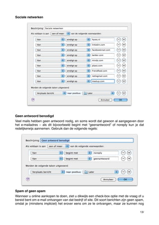 Sociale netwerken

Geen antwoord benodigd
Veel mails hebben geen antwoord nodig, en soms wordt dat gewoon al aangegeven door
het e-mailadres – als dit bijvoorbeeld begint met “geenantwoord” of noreply kun je dat
redelijkerwijs aannemen. Gebruik dan de volgende regels:

Spam of geen spam
Wanneer u online aankopen te doen, ziet u dikwijls een check-box optie met de vraag of u
bereid bent om e-mail ontvangen van dat bedrijf of site. Dit soort berichten zijn geen spam,
omdat je (minstens impliciet) het erover eens om ze te ontvangen, maar ze kunnen nog
13/

 