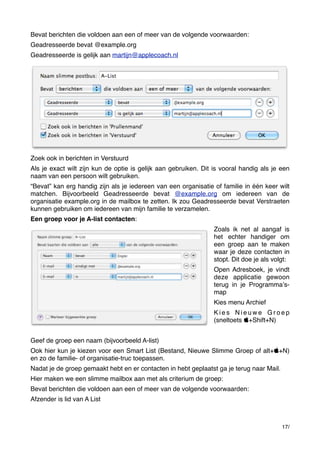 Bevat berichten die voldoen aan een of meer van de volgende voorwaarden:
Geadresseerde bevat @example.org
Geadresseerde is gelijk aan martijn@applecoach.nl

Zoek ook in berichten in Verstuurd
Als je exact wilt zijn kun de optie is gelijk aan gebruiken. Dit is vooral handig als je een
naam van een persoon wilt gebruiken.
“Bevat” kan erg handig zijn als je iedereen van een organisatie of familie in één keer wilt
matchen. Bijvoorbeeld Geadresseerde bevat @example.org om iedereen van de
organisatie example.org in de mailbox te zetten. Ik zou Geadresseerde bevat Verstraeten
kunnen gebruiken om iedereen van mijn familie te verzamelen.
Een groep voor je A-list contacten:
Zoals ik net al aangaf is
het echter handiger om
een groep aan te maken
waar je deze contacten in
stopt. Dit doe je als volgt:
Open Adresboek, je vindt
deze applicatie gewoon
terug in je Programmaʼsmap
Kies menu Archief
Kies Nieuwe Groep
(sneltoets +Shift+N)
Geef de groep een naam (bijvoorbeeld A-list)
Ook hier kun je kiezen voor een Smart List (Bestand, Nieuwe Slimme Groep of alt++N)
en zo de familie- of organisatie-truc toepassen.
Nadat je de groep gemaakt hebt en er contacten in hebt geplaatst ga je terug naar Mail.
Hier maken we een slimme mailbox aan met als criterium de groep:
Bevat berichten die voldoen aan een of meer van de volgende voorwaarden:
Afzender is lid van A List

17/

 