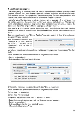 4. Moet ik echt op reageren
Ook al heb je nog zoʼn mooi systeem om mails te beantwoorden, het kan zijn dat je op een
gegeven moment toch een ʻbacklogʼ opbouwt – ineens zit je box met te beantwoorden
mail helemaal vol! Dit kan bijvoorbeeld komen omdat je op vakantie bent geweest – daar
moet je gewoon van je e-mail afblijven! – of langdurig ziek bent geweest.
Hoewel er verschillende manieren zijn om hier mee om te gaan zorg ik er zelf graag voor
dat mailtjes van meer dan vier weken oud (of twee weken, als het van een A-list-persoon
komt) automatisch in een eigen map komen. Door met deze mails te beginnen weet je dat
de mensen die echt al lang wachten in ieder geval antwoord hebben.
Hier gebruik ik in totaal drie slimme postbussen voor,  één voor mail van meer dan vier
weken oud en één voor mail van meer dan twee weken oud, waarbij de afzender in mijn Alist zit.
Daarom maak ik eerst een “Slimme Postbus”-map aan, waarin ik deze drie postbussen
groepeer. Dit gaat als volgt:
Kies in het menu “Postbus” voor
“Nieuwe Map voor Slimme
Postbus”. Noem deze
bijvoorbeeld “Moet ik snel op
reageren”.
Vervolgens maak je een nieuwe slimme mailbox aan in deze map, ik noem deze “4 weken
oud”:
Bevat berichten die voldoen aan alle van de volgende voorwaarden:
• Bericht is gemarkeerd
• Ontvangstdatum ligt in de laatste 4 weken

En ten slotte maken we een gecombineerde box “Snel op reageren”:
Bevat berichten die voldoen aan alle van de volgende voorwaarden:
Bericht staat in 4 weken oud
Bericht staat in 2 weken oud
Maak er nu nog één aan in de map, “2 weken oud, A-List”:
•
•
•
•

Bevat berichten die voldoen aan alle van de volgende voorwaarden:
Bericht is gemarkeerd
Ontvangstdatum ligt niet in de laatste 2 weken
Afzender is lid van groep A-List
18/

 
