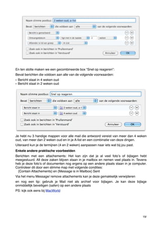 En ten slotte maken we een gecombineerde box “Snel op reageren”:
Bevat berichten die voldoen aan alle van de volgende voorwaarden:
• Bericht staat in 4 weken oud
• Bericht staat in 2 weken oud

Je hebt nu 3 handige mappen voor alle mail die antwoord vereist van meer dan 4 weken
oud, van meer dan 2 weken oud en in je A-list en een combinatie van deze dingen.
Uiteraard kun je de termijnen (4 en 2 weken) aanpassen naar iets wat bij jou past.
Enkele andere praktische voorbeelden
Berichten met een attachements: Het kan zijn dat je al veel fotoʼs of bijlagen hebt
meegestuurd. All deze zaken blijven staan in je mailbox en nemen veel plaats in. Tevens
heb je deze fotoʼs of documenten nog ergens op een andere plaats staan in je computer.
Controleer dit door een slimme map met volgende condities:
{Contain Attachements} en {Message is in Mailbox} Sent
Via het menu Message/ remove attachements kan je deze gemakkelijk verwijderen
en nog een tip: gebruik je Mail niet als archief voor bijlagen. Je kan deze bijlage
onmiddellijk beveiligen (safen) op een andere plaats
PS: kijk ook eens bij MacWorld

19/

 