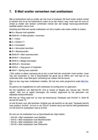 7.

E-Mail sneller verwerken met sneltoetsen

Met je toetsenbord werk je sneller als met muis of trackpad. Dit komt onder andere omdat
je handen toch al op het toetsenbord rusten en je dan ineens ʻwegʼ moet naar de muis en
omdat je sneller een toetsen combinatie indrukt dan dat lastige hand-oog-coördinatiespelletje spelen met je muis.
Gelukkig kent Mail een aantal sneltoetsen om het e-mailen vele malen sneller te maken.
+N = Nieuwe mail opstellen
+Shift+N = E-Mail ophalen / verversen
+1 = Inbox
+2 = Outbox (*)
+3 = Concepten
+4 = Verzonden berichten
+R = Beantwoorden
+Shift+R = Allen beantwoorden
+Shift+F = Doorsturen
+Shift+A = Bijlage toevoegen
+Shift+D = Verzenden
+Shift+L = Vlag geven of weghalen
+Alt+F = Spring naar zoekveld
(*)De outbox is alleen aanwezig als je een e-mail hebt die verzonden moet worden, maar
nog niet verzonden is. Dat is bijvoorbeeld het geval als je ofﬂine een mail typt en op
verzenden klikt, maar Mail geen verbinding kan maken met de server.
Maar je kan nog meer sneltoetsen instellen. Dit met een extra programma zoals Mail ActOn
Dit geeft je de mogelijkheid om zelf sneltoetsen te conﬁgureren en gebruiken.
Na het installeren van Mail-Act-On vind je tussen je Regels een nieuwe tab: “Act-On
regels”. Hier kun je regels toevoegen die worden uitgevoerd bij het gebruiken van
bepaalde toetscombinaties.
Klik hier op “Voeg regel toe” en voer als beschrijving “Verplaats naar Archief” in. Geef dit
als Act-On toets “A”.
Je wilt dit doen voor alle berichten (Voldoet aan elk bericht) en als actie “Verplaats bericht
naar postbus: Archief”. Je kunt nu op “Ctrl+A” drukken als je een bericht hebt geselecteerd
om het direct te verplaatsen naar je archief.
De rest van de sneltoetsen kun je bijvoorbeeld als volgt indelen:
•
•
•
•

Ctrl+W = Mail verplaatsen naar Nakijken
Ctrl+S = Mail verplaatsen naar Beantwoorden
Ctrl+D = Mail verplaatsen naar Later
Ctrl+R = Mail verplaatsen naar Referentie

20/

 