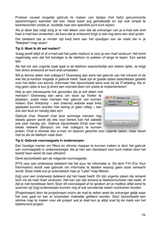 Probeer zoveel mogelijk gebruik te maken van lijstjes (het liefst genummerde
opsommingen) wanneer dat kan. Deze lezen erg gemakkelijk en zijn ook simpel te
beantwoorden omdat je  duidelijk naar een speciﬁek punt kunt wijzen.
Als je deze tips volgt zorg je er niet alleen voor dat de ontvanger van je e-mail ook snel
haar e-mail kan verwerken, de kans dat je antwoord krijgt is ook nog eens een stuk groter.
Dat betekent dat je minder tijd kwijt bent aan het opvolgen van de mails die in je
“Nakijken”-map staan!
Tip 5: Moet ik dit wel mailen?
Vraag jezelf altijd af of e-mail wel het juiste medium is voor je een mail verstuurt. Het komt
regelmatig voor dat het handiger is de telefoon te pakken of langs te lopen. Een aantal
tips:
Als het om een urgente zaak gaat is de telefoon waarschijnlijk een betere optie. Je krijgt
hier direct antwoord en kunt snel schakelen
Wil je kennis delen met collegaʼs? Overweeg dan eens het gebruik van het intranet of de
wiki die je kantoor mogelijk in gebruik heeft. Vaak zijn er goede opties beschikbaar gesteld
voor het delen van kennis. Informeer hier bijvoorbeeld eens over bij de IT-afdeling. Als er
nog geen optie is kun jij direct een voorstel doen om zoiets te implementeren!
Heb je een interessante link gevonden die je wilt delen met
mensen? Overweeg dan eens om deze op Twitter te
plaatsen, zodat meer mensen hier gebruik van kunnen
maken. Een ʻlinkdumpʼ – een (interne) website waar links
geplaatst kunnen worden met weinig of geen uitleg – kan
ook een leuk en handig idee zijn!
Gebruik chat. Hoewel chat door sommige mensen nog
steeds gezien wordt als iets voor tieners kan het zakelijk
ook zeer handig zijn. Gebruik bijvoorbeeld iChat over het
lokale netwerk (Bonjour) om met collegaʼs te kunnen
praten. Chat is directer dan e-mail, en daarom geschikt voor urgente zaken, maar stoort
niet zo als de telefoon vaak doet.
Tip 6: Gebruik voorvoegsels in onderwerpen
Een handige manier om ﬁlters en slimme mappen te kunnen maken is door het gebruik
van voorvoegsels in onderwerpregel. Als je hier een standaard voor kunt maken door het
bedrijf heen werkt dit zeer efﬁciënt!
Denk bijvoorbeeld aan de volgende voorvoegsels:
[FYI] voor een onderwerp betekent dat het puur ter informatie is. De term FYI (For Your
Information) wordt veel gebruikt om informatie te labelen waarop geen actie verwacht
wordt. Deze mails kun je automatisch naar je “Later”-map ﬁlteren.
[Ug] voor een onderwerp betekent dat het haast heeft. Dit zijn urgente zaken die iemand
toch via de mail moet versturen. Het kan zijn dat iemand je telefoonnummer niet heeft, of
dat je niet bereikbaar bent. Door dit voorvoegsel af te spreken en je mailbox altijd eerst te
scannen op [Ug]-onderwerpen kunnen nog al wat vervelende zaken voorkomen worden.
[Projectnaam] door de projectnaam voorin de mail te zetten weet de ontvanger gelijk waar
het over gaat en kan er bovendien makkelijk geﬁlterd worden. Door bijvoorbeeld een
slimme map te maken voor elk project wat je doet kun je altijd snel bij de mails van het
bijbehorend project.
23/

 