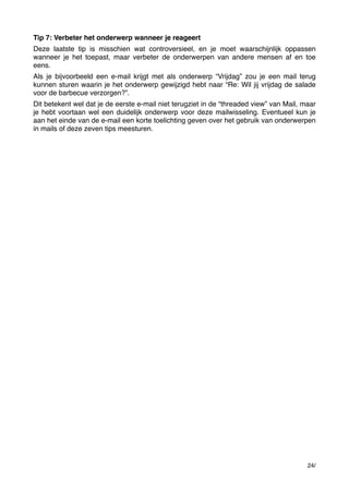 Tip 7: Verbeter het onderwerp wanneer je reageert
Deze laatste tip is misschien wat controversieel, en je moet waarschijnlijk oppassen
wanneer je het toepast, maar verbeter de onderwerpen van andere mensen af en toe
eens.
Als je bijvoorbeeld een e-mail krijgt met als onderwerp “Vrijdag” zou je een mail terug
kunnen sturen waarin je het onderwerp gewijzigd hebt naar “Re: Wil jij vrijdag de salade
voor de barbecue verzorgen?”.
Dit betekent wel dat je de eerste e-mail niet terugziet in de “threaded view” van Mail, maar
je hebt voortaan wel een duidelijk onderwerp voor deze mailwisseling. Eventueel kun je
aan het einde van de e-mail een korte toelichting geven over het gebruik van onderwerpen
in mails of deze zeven tips meesturen.

24/

 