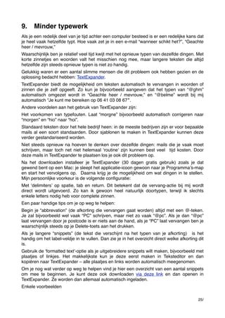 9.

Minder typewerk

Als je een redelijk deel van je tijd achter een computer besteed is er een redelijke kans dat
je heel vaak hetzelfde typt. Hoe vaak zet je in een e-mail “wanneer schikt het?”, “Geachte
heer / mevrouw,” 
Waarschijnlijk ben je relatief veel tijd kwijt met het opnieuw typen van dezelfde dingen. Met
korte zinnetjes en woorden valt het misschien nog mee, maar langere teksten die altijd
hetzelfde zijn steeds opnieuw typen is niet zo handig.
Gelukkig waren er een aantal slimme mensen die dit probleem ook hebben gezien en de
oplossing bedacht hebben: TextExpander.
TextExpander biedt de mogelijkheid om teksten automatisch te vervangen in woorden of
zinnen die je zelf opgeeft. Zo kun je bijvoorbeeld aangeven dat het typen van “@ghm”
automatisch omgezet wordt in “Geachte heer / mevrouw,” en “@belme” wordt bij mij
automatisch “Je kunt me bereiken op 06 41 03 08 67″.
Andere voordelen aan het gebruik van TextExpander zijn:
Het voorkomen van typefouten. Laat “morgne” bijvoorbeeld automatisch corrigeren naar
“morgen” en “hio” naar “hoi”.
Standaard teksten door het hele bedrijf heen: in de meeste bedrijven zijn er voor bepaalde
mails al een soort standaarden. Door sjablonen te maken in TextExpander kunnen deze
verder gestandariseerd worden.
Niet steeds opnieuw na hoeven te denken over dezelfde dingen: mails die je vaak moet
schrijven, maar toch net niet helemaal ʻroutineʼ zijn kunnen best veel  tijd kosten. Door
deze mails in TextExpander te plaatsen los je ook dit probleem op.
Na het downloaden installeer je TextExpander (30 dagen gratis gebruik) zoals je dat
gewend bent op een Mac: je sleept het applicatie-icoon gewoon naar je Programmaʼs-map
en start het vervolgens op.  Daarna krijg je de mogelijkheid om wat dingen in te stellen.
Mijn persoonlijke voorkeur is de volgende conﬁguratie:
Met ʻdelimitersʼ op spatie, tab en return. Dit betekent dat de vervang-actie bij mij wordt
direct wordt uitgevoerd. Zo kan ik gewoon heel natuurlijk doortypen, terwijl ik slechts
enkele letters nodig heb voor complete zinnen.
Een paar handige tips om je op weg te helpen:
Begin je “abbrevation” (de afkorting die vervangen gaat worden) altijd met een @-teken.
Je zal bijvoorbeeld wel vaak “PC” schrijven, maar niet zo vaak “@pc”. Als je dan “@pc”
laat vervangen door je postcode is er niets aan de hand, als je “PC” laat vervangen ben je
waarschijnlijk steeds op je Delete-toets aan het drukken.
Als je langere “snippets” (de tekst die verschijnt na het typen van je afkorting)  is het
handig om het label-veldje in te vullen. Dan zie je in het overzicht direct welke afkorting dit
is.
Gebruik de ʻformatted textʼ-optie als je uitgebreidere snippets wilt maken, bijvoorbeeld met
plaatjes of linkjes. Het makkelijkste kun je deze eerst maken in Teksteditor en dan
kopiëren naar TextExpander – alle plaatjes en links worden automatisch meegenomen.
Om je nog wat verder op weg te helpen vind je hier een overzicht van een aantal snippets
om mee te beginnen. Je kunt deze ook downloaden via deze link en dan openen in
TextExpander. Ze worden dan allemaal automatisch ingeladen.
Enkele voorbeelden
25/

 