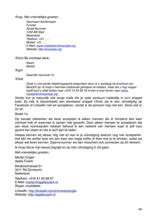 @sig: &Met vriendelijke groeten,
Voornaam Achternaam
Functie
Straat Nummer
1234 AB Stad
Nederland
Telefoon: +31 …..
Mobiel: +31 …..
E-Mail: mijne-mailadres@example.org
Website: http://example.org

@bvd & ij voorbaat dank,
B
Naam
Bedrijf

@gm
Geachte mevrouw %|,

@bdz
Zoals in ons eerder telefoongesprek besproken stuur ik u vandaag de brochure van
BedrijfX op. Ik hoop u hiermee voldoende geholpen te hebben, maar als u nog vragen
heeft kunt u altijd bellen naar +316 12 34 56 78 of een e-mail sturen naar mijnemailadres@example.org

Verder kun je natuurlijk ook lange mails die je vaak verstuurt makkelijk in zoʼn snippet
kwijt. Zo heb ik bijvoorbeeld een standaard snippet (@sd) als ik een uitnodiging op
Facebook of LinkedIn niet wil accepteren, omdat ik de persoon nog niet ken. Deze ziet er
zo uit:
Beste %|,
Op sociale netwerken als deze accepteer ik alleen mensen die ik minstens één keer
ontmoet heb of waarmee ik samen heb gewerkt. Door alleen mensen te accepteren die
aan deze voorwaarden voldoen behoud ik een netwerk van mensen waar ik zelf voor
garant kan staan en die ik durf aan te raden.
Helaas kennen wij elkaar nóg niet en kan ik je uitnodiging daarom nog niet accepteren.
Het lijkt me echter leuk om een keer een kopje kofﬁe of thee met je te drinken, zodat we
elkaar wél leren kennen. Daarna kunnen we dan misschien ook connecten op dit netwerk.
Ik hoop dat je mijn keuze begrijpt en op mijn uitnodiging in wil gaan.
Met vriendelijke groeten,
Martijn Engler
Apple Coach
Biesboschstraat 51
3311 RA Dordrecht
Nederland
Telefoon: +316 41 03 08 67
E-Mail: martijn@applecoach.nl
Skype: crystallabs
LinkedIn: http://linkedin.com/in/martijnengler
Website: http://applecoach.nl

26/

 