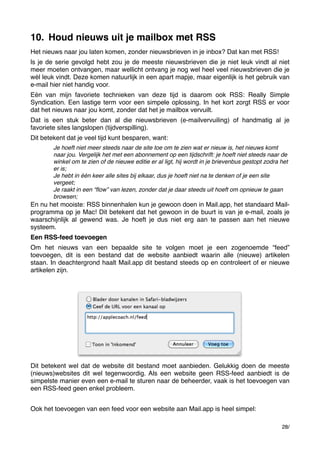 10. Houd nieuws uit je mailbox met RSS
Het nieuws naar jou laten komen, zonder nieuwsbrieven in je inbox? Dat kan met RSS!
ls je de serie gevolgd hebt zou je de meeste nieuwsbrieven die je niet leuk vindt al niet
meer moeten ontvangen, maar wellicht ontvang je nog wel heel veel nieuwsbrieven die je
wél leuk vindt. Deze komen natuurlijk in een apart mapje, maar eigenlijk is het gebruik van
e-mail hier niet handig voor.
Eén van mijn favoriete technieken van deze tijd is daarom ook RSS: Really Simple
Syndication. Een lastige term voor een simpele oplossing. In het kort zorgt RSS er voor
dat het nieuws naar jou komt, zonder dat het je mailbox vervuilt.
Dat is een stuk beter dan al die nieuwsbrieven (e-mailvervuiling) of handmatig al je
favoriete sites langslopen (tijdverspilling).
Dit betekent dat je veel tijd kunt besparen, want:
Je hoeft niet meer steeds naar de site toe om te zien wat er nieuw is, het nieuws komt
naar jou. Vergelijk het met een abonnement op een tijdschrift: je hoeft niet steeds naar de
winkel om te zien of de nieuwe editie er al ligt, hij wordt in je brievenbus gestopt zodra het
er is;
Je hebt in één keer alle sites bij elkaar, dus je hoeft niet na te denken of je een site
vergeet;
Je raakt in een “ﬂow” van lezen, zonder dat je daar steeds uit hoeft om opnieuw te gaan
browsen;

En nu het mooiste: RSS binnenhalen kun je gewoon doen in Mail.app, het standaard Mailprogramma op je Mac! Dit betekent dat het gewoon in de buurt is van je e-mail, zoals je
waarschijnlijk al gewend was. Je hoeft je dus niet erg aan te passen aan het nieuwe
systeem.
Een RSS-feed toevoegen
Om het nieuws van een bepaalde site te volgen moet je een zogenoemde “feed”
toevoegen, dit is een bestand dat de website aanbiedt waarin alle (nieuwe) artikelen
staan. In deachtergrond haalt Mail.app dit bestand steeds op en controleert of er nieuwe
artikelen zijn.

Dit betekent wel dat de website dit bestand moet aanbieden. Gelukkig doen de meeste
(nieuws)websites dit wel tegenwoordig. Als een website geen RSS-feed aanbiedt is de
simpelste manier even een e-mail te sturen naar de beheerder, vaak is het toevoegen van
een RSS-feed geen enkel probleem.
Ook het toevoegen van een feed voor een website aan Mail.app is heel simpel:
28/

 