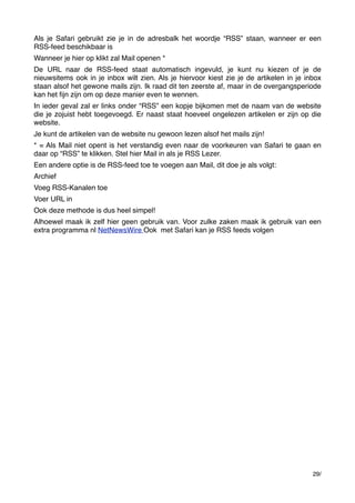 Als je Safari gebruikt zie je in de adresbalk het woordje “RSS” staan, wanneer er een
RSS-feed beschikbaar is
Wanneer je hier op klikt zal Mail openen *
De URL naar de RSS-feed staat automatisch ingevuld, je kunt nu kiezen of je de
nieuwsitems ook in je inbox wilt zien. Als je hiervoor kiest zie je de artikelen in je inbox
staan alsof het gewone mails zijn. Ik raad dit ten zeerste af, maar in de overgangsperiode
kan het ﬁjn zijn om op deze manier even te wennen.
In ieder geval zal er links onder “RSS” een kopje bijkomen met de naam van de website
die je zojuist hebt toegevoegd. Er naast staat hoeveel ongelezen artikelen er zijn op die
website.
Je kunt de artikelen van de website nu gewoon lezen alsof het mails zijn!
* = Als Mail niet opent is het verstandig even naar de voorkeuren van Safari te gaan en
daar op “RSS” te klikken. Stel hier Mail in als je RSS Lezer.
Een andere optie is de RSS-feed toe te voegen aan Mail, dit doe je als volgt:
Archief
Voeg RSS-Kanalen toe
Voer URL in
Ook deze methode is dus heel simpel!
Alhoewel maak ik zelf hier geen gebruik van. Voor zulke zaken maak ik gebruik van een
extra programma nl NetNewsWire Ook met Safari kan je RSS feeds volgen

29/

 