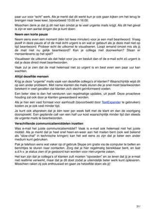 paar uur voor “echt” werk. Als je merkt dat dit werkt kun je ook gaan kijken om het terug te
brengen naar twee keer, bijvoorbeeld 10.00 en 16.00.
Misschien denk je dat jij dit niet kan omdat je te veel urgente mails krijgt. Als dit het geval
is zijn er een aantal dingen die je kunt doen:
Neem een korte pauze
Neem eens even een moment (één tot twee minuten) voor je een mail beantwoord. Vraag
jezelf in deze pauze af of de mail écht urgent is en wat er gebeurt als je deze mail niet op
tijd beantwoord. Probeer echt de uitkomst te visualiseren. Loopt iemand omzet mis als jij
de mail niet nu gelijk beantwoord? Kan je collega niet doorwerken? Staan er
mensenlevens op het spel?
Visualiseer de uitkomst als dat helpt voor jou en besluit dan of de e-mail echt zó urgent is
dat je deze direct moet beantwoorden.
Vaak zul je zien dat de mail helemaal niet zo urgent is en best even een paar uur kan
wachten.
Altijd dezelfde mensen
Krijg je deze “urgente” mails vaak van dezelfde collegaʼs of klanten? Waarschijnlijk wijst dit
op een ander probleem. Met name klanten die mails sturen die je snel moet beantwoorden
betekent in veel gevallen dat klanten zich slecht geïnformeerd voelen.
Een beter idee is dan het versturen van regelmatige updates, uit jezelf. Deze proactieve
houding zal ook door je klanten gewaardeerd worden.
Als je hier een vast formaat voor aanhoudt (bijvoorbeeld door TextExpander te gebruiken)
kosten ze je ook veel minder tijd.
Je kunt ook afspreken dat je één keer per week belt met de klant en dan de voortgang
doorspreekt. Een geplande call van een half uur kost waarschijnlijk minder tijd dan steeds
de urgente mails te beantwoorden.
Verschillende communicatiemiddelen inzetten
Was e-mail het juiste communicatiemiddel? Vaak is e-mail ook helemaal niet het juiste
middel. Als je merkt dat je heel snel heen-en-weer aan het mailen bent (ook wel bekend
als “slow-chat” in technische kringen) kan het wel eens zo zijn dat je beter een ander
medium kunt gebruiken.
Pak je telefoon eens wat vaker op of gebruik Skype om gratis via de computer te bellen en
berichtjes te sturen naar contacten. Zorg dat je hier regelmatig bereikbaar bent, en laat
a.d.h.v. je status zien of je gestoord kan worden voor niet-urgente zaken.
Het kan zijn dat je collegaʼs of klanten zult moeten “opvoeden” en ze leren dat jij je e-mail
niet realtime verwerkt, maar dat je dit doet zodat je uiteindelijk beter werk kunt opleveren.
Misschien raken zij ook enthousiast en gaan ze hetzelfde doen als jij!

31/

 