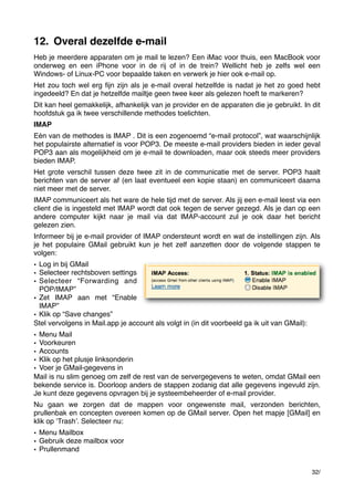 12. Overal dezelfde e-mail
Heb je meerdere apparaten om je mail te lezen? Een iMac voor thuis, een MacBook voor
onderweg en een iPhone voor in de rij of in de trein? Wellicht heb je zelfs wel een
Windows- of Linux-PC voor bepaalde taken en verwerk je hier ook e-mail op.
Het zou toch wel erg ﬁjn zijn als je e-mail overal hetzelfde is nadat je het zo goed hebt
ingedeeld? En dat je hetzelfde mailtje geen twee keer als gelezen hoeft te markeren?
Dit kan heel gemakkelijk, afhankelijk van je provider en de apparaten die je gebruikt. In dit
hoofdstuk ga ik twee verschillende methodes toelichten.
IMAP
Eén van de methodes is IMAP . Dit is een zogenoemd “e-mail protocol”, wat waarschijnlijk
het populairste alternatief is voor POP3. De meeste e-mail providers bieden in ieder geval
POP3 aan als mogelijkheid om je e-mail te downloaden, maar ook steeds meer providers
bieden IMAP.
Het grote verschil tussen deze twee zit in de communicatie met de server. POP3 haalt
berichten van de server af (en laat eventueel een kopie staan) en communiceert daarna
niet meer met de server.
IMAP communiceert als het ware de hele tijd met de server. Als jij een e-mail leest via een
client die is ingesteld met IMAP wordt dat ook tegen de server gezegd. Als je dan op een
andere computer kijkt naar je mail via dat IMAP-account zul je ook daar het bericht
gelezen zien.
Informeer bij je e-mail provider of IMAP ondersteunt wordt en wat de instellingen zijn. Als
je het populaire GMail gebruikt kun je het zelf aanzetten door de volgende stappen te
volgen:
• Log in bij GMail
• Selecteer rechtsboven settings
• Selecteer “Forwarding and
POP/IMAP”
• Zet IMAP aan met “Enable
IMAP”
• Klik op “Save changes”
Stel vervolgens in Mail.app je account als volgt in (in dit voorbeeld ga ik uit van GMail):
• Menu Mail
• Voorkeuren
• Accounts
• Klik op het plusje linksonderin
• Voer je GMail-gegevens in
Mail is nu slim genoeg om zelf de rest van de servergegevens te weten, omdat GMail een
bekende service is. Doorloop anders de stappen zodanig dat alle gegevens ingevuld zijn.
Je kunt deze gegevens opvragen bij je systeembeheerder of e-mail provider.
Nu gaan we zorgen dat de mappen voor ongewenste mail, verzonden berichten,
prullenbak en concepten overeen komen op de GMail server. Open het mapje [GMail] en
klik op ʻTrashʼ. Selecteer nu:
• Menu Mailbox
• Gebruik deze mailbox voor
• Prullenmand
32/

 