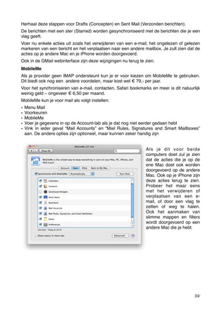 Herhaal deze stappen voor Drafts (Concepten) en Sent Mail (Verzonden berichten).
De berichten met een ster (Starred) worden gesynchroniseerd met de berichten die je een
vlag geeft.
Voer nu enkele acties uit zoals het verwijderen van een e-mail, het ongelezen of gelezen
markeren van een bericht en het verplaatsen naar een andere mailbox. Je zult zien dat de
acties op je andere Mac en je iPhone worden doorgevoerd.
Ook in de GMail webinterface zijn deze wijzigingen nu terug te zien.
MobileMe
Als je provider geen IMAP ondersteunt kun je er voor kiezen om MobileMe te gebruiken.
Dit biedt ook nog een  andere voordelen, maar kost wel € 79,- per jaar.
Voor het synchroniseren van e-mail, contacten, Safari bookmarks en meer is dit natuurlijk
weinig geld – ongeveer € 6,50 per maand.
MobileMe kun je voor mail als volgt instellen:
•
•
•
•
•

Menu Mail
Voorkeuren
MobileMe
Voer je gegevens in op de Account-tab als je dat nog niet eerder gedaan hebt
Vink in ieder geval “Mail Accounts” en “Mail Rules, Signatures and Smart Mailboxes”
aan. De andere opties zijn optioneel, maar kunnen zeker handig zijn
Als je dit voor beide
computers doet zul je zien
dat de acties die je op de
ene Mac doet ook worden
doorgevoerd op de andere
Mac. Ook op je iPhone zijn
deze acties terug te zien.
Probeer het maar eens
met het verwijderen of
verplaatsen van een email, of door een vlag te
zetten of weg te halen.
Ook het aanmaken van
slimme mappen en ﬁlters
wordt doorgevoerd op een
andere Mac die je hebt.

33/

 