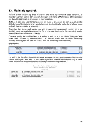 13. Mails als gesprek
Je kunt e-mail bekijken op twee manieren: alle mails zijn compleet losse berichten, of
meerdere vormen samen één gesprek. Googleʼs webdienst GMail maakte dit bijvoorbeeld
erg duidelijk door mails te groeperen in “conversaties”.
Zelf ben ik ook altijd voorstander geweest om mails te groeperen als een gesprek, omdat
dit het overzicht mijn inziens ten goede komt. Je leest gelijk alle mails die bij elkaar horen
en hoeft daarom minder te schakelen.
Bovendien kun je zo veel sneller zien wie er nog meer gereageerd hebben en of de
(initiële) vraag inmiddels beantwoord is. Dit is ook voor de afzender ﬁjn, omdat zij nu niet
meer vijf keer hetzelfde antwoord krijgt.
Om deze manier van mail bekijken in te stellen in Mail zet je in het menu “Weergave” een
vinkje voor “Sorteer op berichtenreeks”. Nu worden mails met hetzelfde onderwerp
(waarbij voorvoegsels als “Re:” en “Fwd:” voor het onderwerp niet meetellen)
gegroepeerd.

Let wel op dat deze functionaliteit niet werkt wanneer mensen hun onderwerp bijvoorbeeld
ineens voorafgaan met “Betr.” – een voorvoegsel wat sowieso zeer twijfelachtig is, maar
soms automatisch toegevoegd wordt door bepaalde softwarepakketten.

34/

 