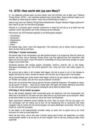 14. GTD: Hoe werkt dat (op een Mac)?
In de volgende artikels gaan wij eens kijken naar het inrichten van je Mac voor “Getting
Things Done” (GTD) – een methode bedacht door David Allen. Deze methode helpt je om
niet alleen je inbox leeg te maken, maar ook je hoofd leeg te maken.:-)
Heb je nog nooit van Getting Things Done (Nederlands: Dingen Gedaan Krijgen) gehoord?
Dan raad ik je aan om het eens te googlen
Hoewel er in principe geen vereiste voorkennis is helpt het wel als je al al weet hoe het
systeem werkt. We starten een korte inleiding op de methode.
Het proces van GTD bestaat eigenlijk uit vijf belangrijke stappen:
• Verzamelen
• Verwerken
• Organiseren
• Nakijken
• Doen
De laatste stap, doen, word niet besproken. Het uitvoeren van je acties moet je gewoon
doen en dat moet je zelf doen.
GTD Stap 1: Fysiek verzamelen
De eerste stap is het verzamelen van alle fysieke dingen in je omgeving. Doe dit zowel op
kantoor als thuis. Als je Gettings Things Done nog niet gebruikt kan het misschien veel
lijken om dit zo te doen, maar het draait er uiteindelijk om dat je alle losse eindjes en open
dingen uit je hoofd hebt.
Verzamel gewoon alle stukjes papier, bonnetjes, memoʼs, post-its, etc. in een bakje.
Standaard postbakjes zijn hier prima geschikt voor. Zorg ook voor veel vellen papier en
post-its.
Nu zorg je dat je alles in dit in-bakje hebt liggen. Als het te groot is om in het inbakje te
leggen schrijf je de naam, locatie en datum van het item op en leg je dat in het inbakje.
Als je bijvoorbeeld een grote poster hebt liggen schrijf je op een papier de huidige datum
en “Poster van LEGO, aan de muur op de zuidkant in kantoor”.
Als je een vol postvak hebt mag je gerust met een volgende beginnen. Of stapels er naast,
op de grond, in dozen, .. Doe wat je nodig hebt. We gaan het straks allemaal verwerken
en een plek geven. Nu is het gewoon belangrijk dat je alles bij elkaar hebt.
GTD Stap 2: Uit je hoofd, op papier
Nu je alle fysieke objecten hebt verzameld gaan we beginnen met het verzamelen van
alles wat in je hoofd zit. Dit doen we door alles wat je nog moet doen op te schrijven. Waar
je dat doet maakt nu niet zoveel uit, als je het maar niet kwijtraakt.
Alles opschrijven betekent zowel zakelijk als privé, klein en groot. Dit kan dus gaan van
het vervangen van de vulling van je pen en de boodschap die je vanavond niet moet
vergeten mee te nemen tot het samenvoegen van twee afdelingen op kantoor. Als het in je
hoofd zit, moet het op papier.
In het begin is dit waarschijnlijk eventjes lastig; je weet niet zo goed wat je op moet
schrijven en waar je moet beginnen.
Geef het een kans, als je een paar minuten bezig bent komen de gedachten en acties
waarschijnlijk sneller in je op dan je ze kunt uittypen. Dat is niet erg, zolang je alles maar
opschrijft.
35/

 
