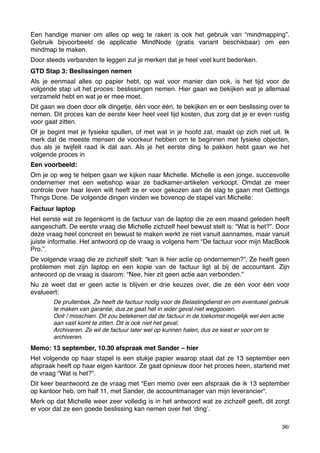 Een handige manier om alles op weg te raken is ook het gebruik van “mindmapping”.
Gebruik bijvoorbeeld de applicatie MindNode (gratis variant beschikbaar) om een
mindmap te maken.
Door steeds verbanden te leggen zul je merken dat je heel veel kunt bedenken.
GTD Stap 3: Beslissingen nemen
Als je eenmaal alles op papier hebt, op wat voor manier dan ook, is het tijd voor de
volgende stap uit het proces: beslissingen nemen. Hier gaan we bekijken wat je allemaal
verzameld hebt en wat je er mee moet.
Dit gaan we doen door elk dingetje, één voor één, te bekijken en er een beslissing over te
nemen. Dit proces kan de eerste keer heel veel tijd kosten, dus zorg dat je er even rustig
voor gaat zitten.
Of je begint met je fysieke spullen, of met wat in je hoofd zat, maakt op zich niet uit. Ik
merk dat de meeste mensen de voorkeur hebben om te beginnen met fysieke objecten,
dus als je twijfelt raad ik dat aan. Als je het eerste ding te pakken hebt gaan we het
volgende proces in
Een voorbeeld:
Om je op weg te helpen gaan we kijken naar Michelle. Michelle is een jonge, succesvolle
ondernemer met een webshop waar ze badkamer-artikelen verkoopt. Omdat ze meer
controle over haar leven wilt heeft ze er voor gekozen aan de slag te gaan met Gettings
Things Done. De volgende dingen vinden we bovenop de stapel van Michelle:
Factuur laptop
Het eerste wat ze tegenkomt is de factuur van de laptop die ze een maand geleden heeft
aangeschaft. De eerste vraag die Michelle zichzelf heel bewust stelt is: “Wat is het?”. Door
deze vraag heel concreet en bewust te maken werkt ze niet vanuit aannames, maar vanuit
juiste informatie. Het antwoord op de vraag is volgens hem “De factuur voor mijn MacBook
Pro.”.
De volgende vraag die ze zichzelf stelt: “kan ik hier actie op ondernemen?”. Ze heeft geen
problemen met zijn laptop en een kopie van de factuur ligt al bij de accountant. Zijn
antwoord op de vraag is daarom: “Nee, hier zit geen actie aan verbonden.”
Nu ze weet dat er geen actie is blijven er drie keuzes over, die ze één voor één voor
evalueert:
De prullenbak. Ze heeft de factuur nodig voor de Belastingdienst en om eventueel gebruik
te maken van garantie, dus ze gaat het in ieder geval niet weggooien.
Ooit / misschien. Dit zou betekenen dat de factuur in de toekomst mogelijk wel een actie
aan vast komt te zitten. Dit is ook niet het geval.
Archiveren. Ze wil de factuur later wel op kunnen halen, dus ze kiest er voor om te
archiveren.

Memo: 13 september, 10.30 afspraak met Sander – hier
Het volgende op haar stapel is een stukje papier waarop staat dat ze 13 september een
afspraak heeft op haar eigen kantoor. Ze gaat opnieuw door het proces heen, startend met
de vraag “Wat is het?”.
Dit keer beantwoord ze de vraag met “Een memo over een afspraak die ik 13 september
op kantoor heb, om half 11, met Sander, de accountmanager van mijn leverancier“.
Merk op dat Michelle weer zeer volledig is in het antwoord wat ze zichzelf geeft, dit zorgt
er voor dat ze een goede beslissing kan nemen over het ʻdingʼ.
36/

 