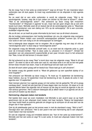 Op de vraag “kan ik hier actie op ondernemen?” zegt ze dit keer “Er zijn meerdere taken
verbonden aan dit stuk papier. Ik moet nog voorbereiden en de afspraak in mijn agenda
zetten.”
Nu ze weet dat er een actie verbonden is wordt de volgende vraag: “Wat is de
eerstvolgende, fysieke, stap die ik kan zetten om dichter bij het doel te komen?”, ofwel:
“Wat is de eerstvolgende actie?”. Het antwoord op deze vraag lijkt misschien
“Voorbereiden” of “Afspraak in agenda” te zijn, maar dat zijn geen dingen die je ook echt
fysiek kunt doen. Michelle weet dit en besluit dat dit de eerstvolgende actie is: “Maximale
inkoopprijs berekenen voor een daling van 10% op de verkoopprijs”. Dit is een concrete,
duidelijke volgende stap.
Als ze dit ziet, en ze heeft de juiste informatie bij de hand, kan ze dit direct uitvoeren.
Als de huidige verkoopprijzen niet handig bereikbaar zijn zou de volgende stap overigens
bijvoorbeeld “Robin mailen voor overzicht verkoopprijzen artikelen” kunnen zijn. Of wat
voor actie er dan ook nodig is om de verkoopprijzen te verkrijgen.
Het is belangrijk deze stappen niet te vergeten. Als er eigenlijk nog een stap zit vóór je
“eerstvolgende actie” is deze stap je “eerstvolgende actie”!
De volgende vraag die Michelle zichzelf stelt, nu ze weet wat de volgende actie is, gaat
over de 2-minuten-richtlijn: “Kan ik deze actie nu uitvoeren in 2 minuten?”. Omdat het
opzoeken van zijn prijsoverzicht waarschijnlijk al een paar minuten duurt is het antwoord
hier “Nee, ik kan dit niet binnen 2 minuten doen”.
Als het antwoord op de vraag “Nee” is komt door naar de volgende vraag: “Moet ík dit wel
doen?”. Ze weet nu dat er een actie aan vast zit, wat deze actie is en dat ze het niet gelijk
binnen twee minuten kan doen, maar is dit überhaupt wel een taak voor hem?
Ze doet dit soort zaken graag zelf en besluit dus “Deze taak ga ik zelf uitvoeren”.
De laatste vraag die gesteld wordt is: “Moet dit gebeuren op een speciﬁek tijdstip of zo
snel mogelijk?”.
Het antwoord van Michelle op deze vraag is: “Ik moet op 13 september de berekening
klaar hebben, dus op 12 september moet de berekening af zijn. Ik plaats de actie in mijn
agenda voor 12 september”.
Veel mensen plannen hun agenda graag vol met acties met de gedachte “Dit wil ik graag
vandaag doen”, terwijl het ook best één of twee dagen later zou kunnen. Zo staan er in de
agenda allerlei taken die eigenlijk niet af hoeven op die dag en wordt de agenda in die zin
niet serieus genomen. Het is daarom belangrijk dat je alleen taken in je agenda zet als ze
ook echt af moeten op die datum.
Herinnering: afspraak maken met tandarts
Het laatste item waar we even meekijken met Michelle is een post-it waar ze op heeft
geschreven dat ze een afspraak moet maken met haar tandarts. Tijdens het leegmaken
van haar hoofd heeft ze post-its gebruikt om dingen op te schrijven en dit was één van de
dingen die in haar opkwam.
Ook bij dit plakblaadje gaat ze het proces weer in met de standaard vraag: “Wat is het?”.
Gevolgd door een antwoord: “Het is een post-it met een herinnering dat ik een afspraak
moet maken met mijn tandarts”.
En ook de volgende vraag zal inmiddels bekend zijn: “kan ik hier actie op ondernemen?”.
Michelle ziet hier een actie en zegt “Er is een actie, ik moet een afspraak maken met mijn
tandarts”.
37/

 