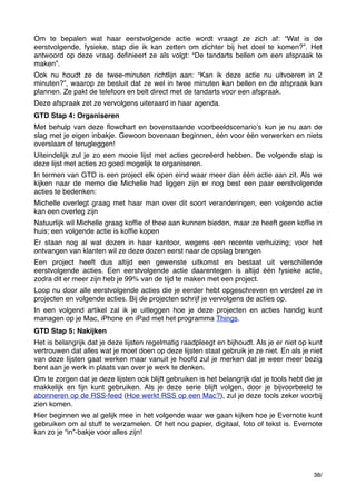 Om te bepalen wat haar eerstvolgende actie wordt vraagt ze zich af: “Wat is de
eerstvolgende, fysieke, stap die ik kan zetten om dichter bij het doel te komen?”. Het
antwoord op deze vraag deﬁnieert ze als volgt: “De tandarts bellen om een afspraak te
maken”.
Ook nu houdt ze de twee-minuten richtlijn aan: “Kan ik deze actie nu uitvoeren in 2
minuten?”, waarop ze besluit dat ze wel in twee minuten kan bellen en de afspraak kan
plannen. Ze pakt de telefoon en belt direct met de tandarts voor een afspraak.
Deze afspraak zet ze vervolgens uiteraard in haar agenda.
GTD Stap 4: Organiseren
Met behulp van deze ﬂowchart en bovenstaande voorbeeldscenarioʼs kun je nu aan de
slag met je eigen inbakje. Gewoon bovenaan beginnen, één voor één verwerken en niets
overslaan of terugleggen!
Uiteindelijk zul je zo een mooie lijst met acties gecreëerd hebben. De volgende stap is
deze lijst met acties zo goed mogelijk te organiseren.
In termen van GTD is een project elk open eind waar meer dan één actie aan zit. Als we
kijken naar de memo die Michelle had liggen zijn er nog best een paar eerstvolgende
acties te bedenken:
Michelle overlegt graag met haar man over dit soort veranderingen, een volgende actie
kan een overleg zijn
Natuurlijk wil Michelle graag kofﬁe of thee aan kunnen bieden, maar ze heeft geen kofﬁe in
huis; een volgende actie is kofﬁe kopen
Er staan nog al wat dozen in haar kantoor, wegens een recente verhuizing; voor het
ontvangen van klanten wil ze deze dozen eerst naar de opslag brengen
Een project heeft dus altijd een gewenste uitkomst en bestaat uit verschillende
eerstvolgende acties. Een eerstvolgende actie daarentegen is altijd één fysieke actie,
zodra dit er meer zijn heb je 99% van de tijd te maken met een project.
Loop nu door alle eerstvolgende acties die je eerder hebt opgeschreven en verdeel ze in
projecten en volgende acties. Bij de projecten schrijf je vervolgens de acties op.
In een volgend artikel zal ik je uitleggen hoe je deze projecten en acties handig kunt
managen op je Mac, iPhone en iPad met het programma Things.
GTD Stap 5: Nakijken
Het is belangrijk dat je deze lijsten regelmatig raadpleegt en bijhoudt. Als je er niet op kunt
vertrouwen dat alles wat je moet doen op deze lijsten staat gebruik je ze niet. En als je niet
van deze lijsten gaat werken maar vanuit je hoofd zul je merken dat je weer meer bezig
bent aan je werk in plaats van over je werk te denken.
Om te zorgen dat je deze lijsten ook blijft gebruiken is het belangrijk dat je tools hebt die je
makkelijk en ﬁjn kunt gebruiken. Als je deze serie blijft volgen, door je bijvoorbeeld te
abonneren op de RSS-feed (Hoe werkt RSS op een Mac?), zul je deze tools zeker voorbij
zien komen.
Hier beginnen we al gelijk mee in het volgende waar we gaan kijken hoe je Evernote kunt
gebruiken om al stuff te verzamelen. Of het nou papier, digitaal, foto of tekst is. Evernote
kan zo je “in”-bakje voor alles zijn!

38/

 