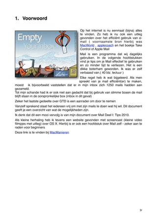 1. Voorwoord
Op het internet is nu eenmaal (bijna) alles
te vinden. Zo heb ik nu ook een uitleg
gevonden over het efﬁciënt gebruik van email ( voornaamste bron hierbij was
MacWorld , applecoach en het boekje Take
Control of Apple Mail
Mail is een programma dat wij dagelijks
gebruiken. In de volgende hoofdstukken
vind je tips om je Mail effectief te gebruiken
en zo minder tijd te verliezen. Het is een
dikke boterham geworden. Ik was er zelf
verbaasd van.( 40 blz. lectuur )
Elke regel heb ik wat bijgeleerd. Als men
spreekt van je mail efﬁciënt(er) te maken,
moest ik bijvoorbeeld vaststellen dat er in mijn inbox zich 1250 mails hadden aan
gezameld.
Tot mijn schande had ik er ook niet aan gedacht dat bij gebruik van slimme boxen de mail
blijft staan in de oorspronkelijke box (inbox in dit geval)
Zeker het laatste gedeelte over GTD is een aanrader om door te nemen
Vanzelf sprekend staat het iedereen vrij om met zijn mails te doen wat hij wil. Dit document
geeft je een overzicht van wat de mogelijkheden zijn.
Ik denk dat dit een mooi vervolg is van mijn document over Mail Deel I: Tips 2010.
Als kleine herhaling heb ik tevens een website gevonden met screencast (kleine video
ﬁlmpjes met uitleg) over OS X. Hierbij is er ook een hoofdstuk over Mail zelf - zeker aan te
raden voor beginners
Deze link is te vinden bij MacManieren

3/

 