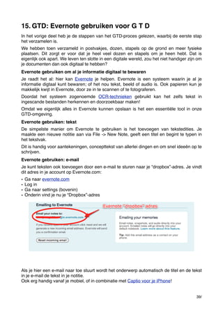 15. GTD: Evernote gebruiken voor G T D
In het vorige deel heb je de stappen van het GTD-proces gelezen, waarbij de eerste stap
het verzamelen is.
We hebben toen verzameld in postvakjes, dozen, stapels op de grond en meer fysieke
plaatsen. Dit zorgt er voor dat je heel veel dozen en stapels om je heen hebt. Dat is
eigenlijk ook apart. We leven ten slotte in een digitale wereld, zou het niet handiger zijn om
je documenten dan ook digitaal te hebben?
Evernote gebruiken om al je informatie digitaal te bewaren
Je raadt het al: hier kan Evernote je helpen. Evernote is een systeem waarin je al je
informatie digtaal kunt bewaren; of het nou tekst, beeld of audio is. Ook papieren kun je
makkelijk kwijt in Evernote, door ze in te scannen of te fotograferen.
Doordat het systeem zogenoemde OCR-technieken gebruikt kan het zelfs tekst in
ingescande bestanden herkennen en doorzoekbaar maken!
Omdat we eigenlijk alles in Evernote kunnen opslaan is het een essentiële tool in onze
GTD-omgeving.
Evernote gebruiken: tekst
De simpelste manier om Evernote te gebruiken is het toevoegen van tekstedities. Je
maakte een nieuwe notitie aan via File -> New Note, geeft een titel en begint te typen in
het tekstvak.
Dit is handig voor aantekeningen, concepttekst van allerlei dingen en om snel ideeën op te
schrijven.
Evernote gebruiken: e-mail
Je kunt teksten ook toevoegen door een e-mail te sturen naar je “dropbox”-adres. Je vindt
dit adres in je account op Evernote.com:
•
•
•
•

Ga naar evernote.com
Log in
Ga naar settings (bovenin)
Onderin vind je nu je “Dropbox”-adres

Als je hier een e-mail naar toe stuurt wordt het onderwerp automatisch de titel en de tekst
in je e-mail de tekst in je notitie.
Ook erg handig vanaf je mobiel, of in combinatie met Captio voor je iPhone!

39/

 