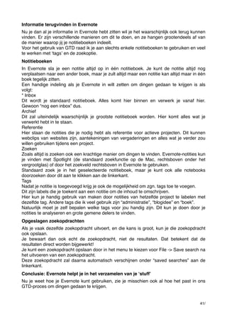 Informatie terugvinden in Evernote
Nu je dan al je informatie in Evernote hebt zitten wil je het waarschijnlijk ook terug kunnen
vinden. Er zijn verschillende manieren om dit te doen, en ze hangen grootendeels af van
de manier waarop jij je notitieboeken indeelt.
Voor het gebruik van GTD raad ik je aan slechts enkele notitieboeken te gebruiken en veel
te werken met ʻtagsʼ en de zoekoptie.
Notitieboeken
In Evernote sla je een notitie altijd op in één notitieboek. Je kunt de notitie altijd nog
verplaatsen naar een ander boek, maar je zult altijd maar een notitie kan altijd maar in één
boek tegelijk zitten.
Een handige indeling als je Evernote in wilt zetten om dingen gedaan te krijgen is als
volgt:
* Inbox
Dit wordt je standaard notitieboek. Alles komt hier binnen en verwerk je vanaf hier.
Gewoon “nog een inbox” dus.
Archief
Dit zal uiteindelijk waarschijnlijk je grootste notitieboek worden. Hier komt alles wat je
verwerkt hebt in te staan.
Referentie
Hier staan de notities die je nodig hebt als referentie voor actieve projecten. Dit kunnen
webclips van websites zijn, aantekeningen van vergaderingen en alles wat je verder zou
willen gebruiken tijdens een project.
Zoeken
Zoals altijd is zoeken ook een krachtige manier om dingen te vinden. Evernote-notities kun
je vinden met Spotlight (de standaard zoekfunctie op de Mac, rechtsboven onder het
vergrootglas) of door het zoekveld rechtsboven in Evernote te gebruiken.
Standaard zoek je in het geselecteerde notitieboek, maar je kunt ook alle notebooks
doorzoeken door dit aan te klikken aan de linkerkant.
Tags
Nadat je notitie is toegevoegd krijg je ook de mogelijkheid om zgn. tags toe te voegen.
Dit zijn labels die je toekent aan een notitie om de inhoud te omschrijven.
Hier kun je handig gebruik van maken door notities van hetzelfde project te labelen met
dezelfde tag. Andere tags die ik veel gebruik zijn “administratie”, “blogidee” en “boek”.
Natuurlijk moet je zelf bepalen welke tags voor jou handig zijn. Dit kun je doen door je
notities te analyseren en grote gemene delers te vinden.
Opgeslagen zoekopdrachten
Als je vaak dezelfde zoekopdracht uitvoert, en die kans is groot, kun je die zoekopdracht
ook opslaan.
Je bewaart dan ook echt de zoekopdracht, niet de resultaten. Dat betekent dat de
resultaten direct worden bijgewerkt!
Je kunt een zoekopdracht opslaan door in het menu te kiezen voor File -> Save search na
het uitvoeren van een zoekopdracht.
Deze zoekopdracht zal daarna automatisch verschijnen onder “saved searches” aan de
linkerkant.
Conclusie: Evernote helpt je in het verzamelen van je ʻstuffʼ
Nu je weet hoe je Evernote kunt gebruiken, zie je misschien ook al hoe het past in ons
GTD-proces om dingen gedaan te krijgen.

41/

 