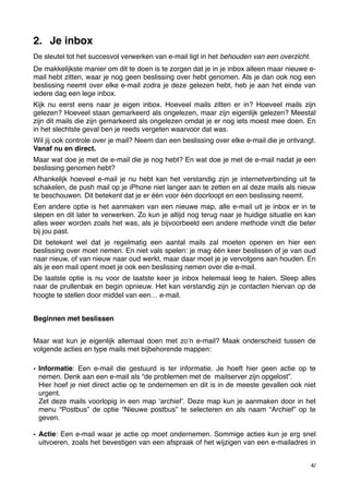 2. Je inbox
De sleutel tot het succesvol verwerken van e-mail ligt in het behouden van een overzicht.
De makkelijkste manier om dit te doen is te zorgen dat je in je inbox alleen maar nieuwe email hebt zitten, waar je nog geen beslissing over hebt genomen. Als je dan ook nog een
beslissing neemt over elke e-mail zodra je deze gelezen hebt, heb je aan het einde van
iedere dag een lege inbox.
Kijk nu eerst eens naar je eigen inbox. Hoeveel mails zitten er in? Hoeveel mails zijn
gelezen? Hoeveel staan gemarkeerd als ongelezen, maar zijn eigenlijk gelezen? Meestal
zijn dit mails die zijn gemarkeerd als ongelezen omdat je er nog iets moest mee doen. En
in het slechtste geval ben je reeds vergeten waarvoor dat was.
Wil jij ook controle over je mail? Neem dan een beslissing over elke e-mail die je ontvangt.
Vanaf nu en direct.
Maar wat doe je met de e-mail die je nog hebt? En wat doe je met de e-mail nadat je een
beslissing genomen hebt?
Afhankelijk hoeveel e-mail je nu hebt kan het verstandig zijn je internetverbinding uit te
schakelen, de push mail op je iPhone niet langer aan te zetten en al deze mails als nieuw
te beschouwen. Dit betekent dat je er één voor één doorloopt en een beslissing neemt.
Een andere optie is het aanmaken van een nieuwe map, alle e-mail uit je inbox er in te
slepen en dit later te verwerken. Zo kun je altijd nog terug naar je huidige situatie en kan
alles weer worden zoals het was, als je bijvoorbeeld een andere methode vindt die beter
bij jou past.
Dit betekent wel dat je regelmatig een aantal mails zal moeten openen en hier een
beslissing over moet nemen. En niet vals spelen: je mag één keer beslissen of je van oud
naar nieuw, of van nieuw naar oud werkt, maar daar moet je je vervolgens aan houden. En
als je een mail opent moet je ook een beslissing nemen over die e-mail.
De laatste optie is nu voor de laatste keer je  inbox helemaal leeg te halen. Sleep alles
naar de prullenbak en begin opnieuw. Het kan verstandig zijn je contacten hiervan op de
hoogte te stellen door middel van een… e-mail.﻿
Beginnen met beslissen
Maar wat kun je eigenlijk allemaal doen met zoʼn e-mail? Maak onderscheid tussen de
volgende acties en type mails met bijbehorende mappen:
• Informatie: Een e-mail die gestuurd is ter informatie. Je hoeft hier geen actie op te
nemen. Denk aan een e-mail als “de problemen met de  mailserver zijn opgelost”.
Hier hoef je niet direct actie op te ondernemen en dit is in de meeste gevallen ook niet
urgent.
Zet deze mails voorlopig in een map ʻarchiefʼ. Deze map kun je aanmaken door in het
menu “Postbus” de optie “Nieuwe postbus” te selecteren en als naam “Archief” op te
geven.
• Actie: Een e-mail waar je actie op moet ondernemen. Sommige acties kun je erg snel
uitvoeren, zoals het bevestigen van een afspraak of het wijzigen van een e-mailadres in
4/

 