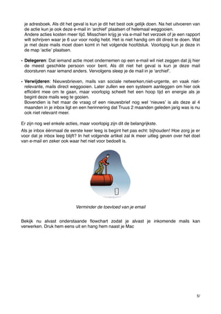 je adresboek. Als dit het geval is kun je dit het best ook gelijk doen. Na het uitvoeren van
de actie kun je ook deze e-mail in ʻarchiefʼ plaatsen of helemaal weggooien.
Andere acties kosten meer tijd. Misschien krijg je via e-mail het verzoek of je een rapport
wilt schrijven waar je 6 uur voor nodig hebt. Het is niet handig om dit direct te doen. Wat
je met deze mails moet doen komt in het volgende hoofdstuk. Voorlopig kun je deze in
de map ʻactieʼ plaatsen.
• Delegeren: Dat iemand actie moet ondernemen op een e-mail wil niet zeggen dat jij hier
de meest geschikte persoon voor bent. Als dit niet het geval is kun je deze mail
doorsturen naar iemand anders. Vervolgens sleep je de mail in je ʻarchiefʼ.
• Verwijderen: Nieuwsbrieven, mails van sociale netwerken,niet-urgente, en vaak nietrelevante, mails direct weggooien. Later zullen we een systeem aanleggen om hier ook
efﬁciënt mee om te gaan, maar voorlopig scheelt het een hoop tijd en energie als je
begint deze mails weg te gooien.
Bovendien is het maar de vraag of een nieuwsbrief nog wel ʻnieuwsʼ is als deze al 4
maanden in je inbox ligt en een herinnering dat Truus 2 maanden geleden jarig was is nu
ook niet relevant meer.
Er zijn nog wel enkele acties, maar voorlopig zijn dit de belangrijkste.
Als je inbox éénmaal de eerste keer leeg is begint het pas echt: bijhouden! Hoe zorg je er
voor dat je inbox leeg blijft? In het volgende artikel zal ik meer uitleg geven over het doel
van e-mail en zeker ook waar het niet voor bedoelt is.

Verminder de toevloed van je email
Bekijk nu alvast onderstaande ﬂowchart zodat je alvast je inkomende mails kan
verwerken. Druk hem eens uit en hang hem naast je Mac

5/

 