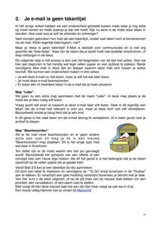 3.

Je e-mail is geen takenlijst

In het vorige artikel hebben we een onderscheid gemaakt tussen mails waar jij nog actie
op moet nemen en mails waarop je dat niet hoeft. Kijk nu eens in de mails waar taken in
stonden. Hoe vaak was je zelf de afzender én ontvanger?
Veel mensen gebruiken hun mail als een takenlijst, omdat veel taken toch al binnenkomen
via de mail. Klinkt eigenlijk best logisch, niet?
Maar je inbox is geen takenlijst! E-Mail is bedoelt voor communicatie en is niet erg
geschikt als “todo-lijstje”. Vaak zijn de taken die je jezelf mailt niet duidelijk omschreven, of
diep verborgen in de tekst.
De volgende stap in het proces is dan ook het leegmaken van de lijst met acties. Voor we
hier aan beginnen is het handig wat lege vellen papier en een potlood te pakken. Bekijk
vervolgens elke mail in deze lijst en bepaal waarom deze mail zich tussen je acties
bevindt. We kunnen een onderscheid maken in drie acties:
• Je wilt deze e-mail nu niet lezen, maar je wilt het wel later lezen
• Je moet deze e-mail beantwoorden
• Er staan één of meerdere taken in de e-mail die jij moet uitvoeren
Map “Later”
We gaan nu een extra map aanmaken met de naam “Later”. In deze map plaats je de
mails die je later rustig wilt lezen.
Vraag jezelf wel even af waarom je deze e-mail later wilt lezen. Vaak is dit eigenlijk een
teken dat de e-mail niet relevant is voor jou, maar je deze toch niet wilt verwijderen.
Bijvoorbeeld omdat je bang bent dat je iets mist.
In dit geval is het vaak beter om de e-mail alsnog te verwijderen, of in ieder geval naar je
archief te slepen.
Map “Beantwoorden”
Als je de mail moet beantwoorden en er geen andere
actie aan vast zit mag je ze in een nieuwe
“Beantwoorden”-map plaatsen. Dit is het enige type mail
wat daar in thuishoort.
Ten slotte zijn er de mails waarin iets van jou gevraagd
wordt. Bijvoorbeeld het schrijven van een offerte of een
concept voor een nieuw logo maken. Als dit het geval is is het belangrijk dat je de taken
opschrijft op de vellen papier die je gepakt hebt.
Vanaf Mail 3.0 kan je een takenlijst (to-do) aanmaken.
Dit door een tekst te markeren en vervolgens de “`To Do” knop bovenaan in de “Toolbar”
aan te klikken. Er verschijnt een gele hoofding verschijnt bovenaan je bericht met je taak.
Van hier kunt u de tekst uitgeven, of op de pijl links van de nieuwe taak klikken om een
prioriteit, een vervaldatum, of een alarm vast te stellen.
Mail voegt dit dan deze nieuwe taak toe aan zijn lijst maar voegt ze ook toe in iCal.
Een mooie uitleg hierover kan je vinden bij Macworld

7/

 