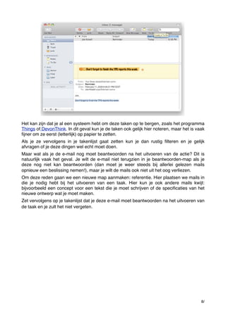 Het kan zijn dat je al een systeem hebt om deze taken op te bergen, zoals het programma
Things of DevonThink. In dit geval kun je de taken ook gelijk hier noteren, maar het is vaak
ﬁjner om ze eerst (letterlijk) op papier te zetten.
Als je ze vervolgens in je takenlijst gaat zetten kun je dan rustig ﬁlteren en je gelijk
afvragen of je deze dingen wel echt moet doen.
Maar wat als je de e-mail nog moet beantwoorden na het uitvoeren van de actie? Dit is
natuurlijk vaak het geval. Je wilt de e-mail niet terugzien in je beantwoorden-map als je
deze nog niet kan beantwoorden (dan moet je weer steeds bij allerlei gelezen mails
opnieuw een beslissing nemen!), maar je wilt de mails ook niet uit het oog verliezen.﻿
Om deze reden gaan we een nieuwe map aanmaken: referentie. Hier plaatsen we mails in
die je nodig hebt bij het uitvoeren van een taak. Hier kun je ook andere mails kwijt:
bijvoorbeeld een concept voor een tekst die je moet schrijven of de speciﬁcaties van het
nieuwe ontwerp wat je moet maken.
Zet vervolgens op je takenlijst dat je deze e-mail moet beantwoorden na het uitvoeren van
de taak en je zult het niet vergeten.﻿

8/

 