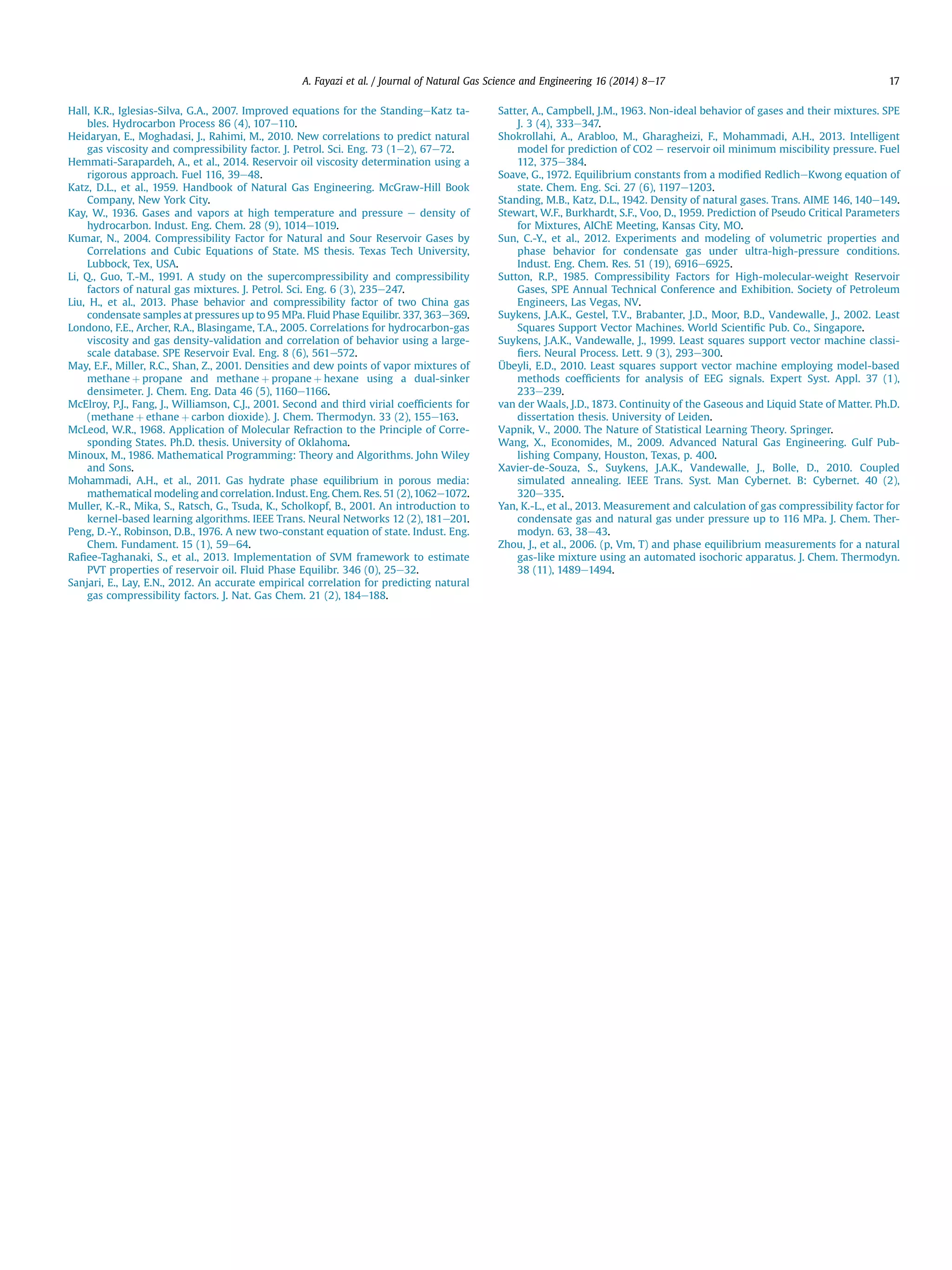 Hall, K.R., Iglesias-Silva, G.A., 2007. Improved equations for the StandingeKatz ta-
bles. Hydrocarbon Process 86 (4), 107e110.
Heidaryan, E., Moghadasi, J., Rahimi, M., 2010. New correlations to predict natural
gas viscosity and compressibility factor. J. Petrol. Sci. Eng. 73 (1e2), 67e72.
Hemmati-Sarapardeh, A., et al., 2014. Reservoir oil viscosity determination using a
rigorous approach. Fuel 116, 39e48.
Katz, D.L., et al., 1959. Handbook of Natural Gas Engineering. McGraw-Hill Book
Company, New York City.
Kay, W., 1936. Gases and vapors at high temperature and pressure e density of
hydrocarbon. Indust. Eng. Chem. 28 (9), 1014e1019.
Kumar, N., 2004. Compressibility Factor for Natural and Sour Reservoir Gases by
Correlations and Cubic Equations of State. MS thesis. Texas Tech University,
Lubbock, Tex, USA.
Li, Q., Guo, T.-M., 1991. A study on the supercompressibility and compressibility
factors of natural gas mixtures. J. Petrol. Sci. Eng. 6 (3), 235e247.
Liu, H., et al., 2013. Phase behavior and compressibility factor of two China gas
condensate samples at pressures up to 95 MPa. Fluid Phase Equilibr. 337, 363e369.
Londono, F.E., Archer, R.A., Blasingame, T.A., 2005. Correlations for hydrocarbon-gas
viscosity and gas density-validation and correlation of behavior using a large-
scale database. SPE Reservoir Eval. Eng. 8 (6), 561e572.
May, E.F., Miller, R.C., Shan, Z., 2001. Densities and dew points of vapor mixtures of
methane þ propane and methane þ propane þ hexane using a dual-sinker
densimeter. J. Chem. Eng. Data 46 (5), 1160e1166.
McElroy, P.J., Fang, J., Williamson, C.J., 2001. Second and third virial coefﬁcients for
(methane þ ethane þ carbon dioxide). J. Chem. Thermodyn. 33 (2), 155e163.
McLeod, W.R., 1968. Application of Molecular Refraction to the Principle of Corre-
sponding States. Ph.D. thesis. University of Oklahoma.
Minoux, M., 1986. Mathematical Programming: Theory and Algorithms. John Wiley
and Sons.
Mohammadi, A.H., et al., 2011. Gas hydrate phase equilibrium in porous media:
mathematical modeling and correlation. Indust. Eng. Chem. Res. 51 (2),1062e1072.
Muller, K.-R., Mika, S., Ratsch, G., Tsuda, K., Scholkopf, B., 2001. An introduction to
kernel-based learning algorithms. IEEE Trans. Neural Networks 12 (2), 181e201.
Peng, D.-Y., Robinson, D.B., 1976. A new two-constant equation of state. Indust. Eng.
Chem. Fundament. 15 (1), 59e64.
Raﬁee-Taghanaki, S., et al., 2013. Implementation of SVM framework to estimate
PVT properties of reservoir oil. Fluid Phase Equilibr. 346 (0), 25e32.
Sanjari, E., Lay, E.N., 2012. An accurate empirical correlation for predicting natural
gas compressibility factors. J. Nat. Gas Chem. 21 (2), 184e188.
Satter, A., Campbell, J.M., 1963. Non-ideal behavior of gases and their mixtures. SPE
J. 3 (4), 333e347.
Shokrollahi, A., Arabloo, M., Gharagheizi, F., Mohammadi, A.H., 2013. Intelligent
model for prediction of CO2 e reservoir oil minimum miscibility pressure. Fuel
112, 375e384.
Soave, G., 1972. Equilibrium constants from a modiﬁed RedlicheKwong equation of
state. Chem. Eng. Sci. 27 (6), 1197e1203.
Standing, M.B., Katz, D.L., 1942. Density of natural gases. Trans. AIME 146, 140e149.
Stewart, W.F., Burkhardt, S.F., Voo, D., 1959. Prediction of Pseudo Critical Parameters
for Mixtures, AIChE Meeting, Kansas City, MO.
Sun, C.-Y., et al., 2012. Experiments and modeling of volumetric properties and
phase behavior for condensate gas under ultra-high-pressure conditions.
Indust. Eng. Chem. Res. 51 (19), 6916e6925.
Sutton, R.P., 1985. Compressibility Factors for High-molecular-weight Reservoir
Gases, SPE Annual Technical Conference and Exhibition. Society of Petroleum
Engineers, Las Vegas, NV.
Suykens, J.A.K., Gestel, T.V., Brabanter, J.D., Moor, B.D., Vandewalle, J., 2002. Least
Squares Support Vector Machines. World Scientiﬁc Pub. Co., Singapore.
Suykens, J.A.K., Vandewalle, J., 1999. Least squares support vector machine classi-
ﬁers. Neural Process. Lett. 9 (3), 293e300.
Übeyli, E.D., 2010. Least squares support vector machine employing model-based
methods coefﬁcients for analysis of EEG signals. Expert Syst. Appl. 37 (1),
233e239.
van der Waals, J.D., 1873. Continuity of the Gaseous and Liquid State of Matter. Ph.D.
dissertation thesis. University of Leiden.
Vapnik, V., 2000. The Nature of Statistical Learning Theory. Springer.
Wang, X., Economides, M., 2009. Advanced Natural Gas Engineering. Gulf Pub-
lishing Company, Houston, Texas, p. 400.
Xavier-de-Souza, S., Suykens, J.A.K., Vandewalle, J., Bolle, D., 2010. Coupled
simulated annealing. IEEE Trans. Syst. Man Cybernet. B: Cybernet. 40 (2),
320e335.
Yan, K.-L., et al., 2013. Measurement and calculation of gas compressibility factor for
condensate gas and natural gas under pressure up to 116 MPa. J. Chem. Ther-
modyn. 63, 38e43.
Zhou, J., et al., 2006. (p, Vm, T) and phase equilibrium measurements for a natural
gas-like mixture using an automated isochoric apparatus. J. Chem. Thermodyn.
38 (11), 1489e1494.
A. Fayazi et al. / Journal of Natural Gas Science and Engineering 16 (2014) 8e17 17
 