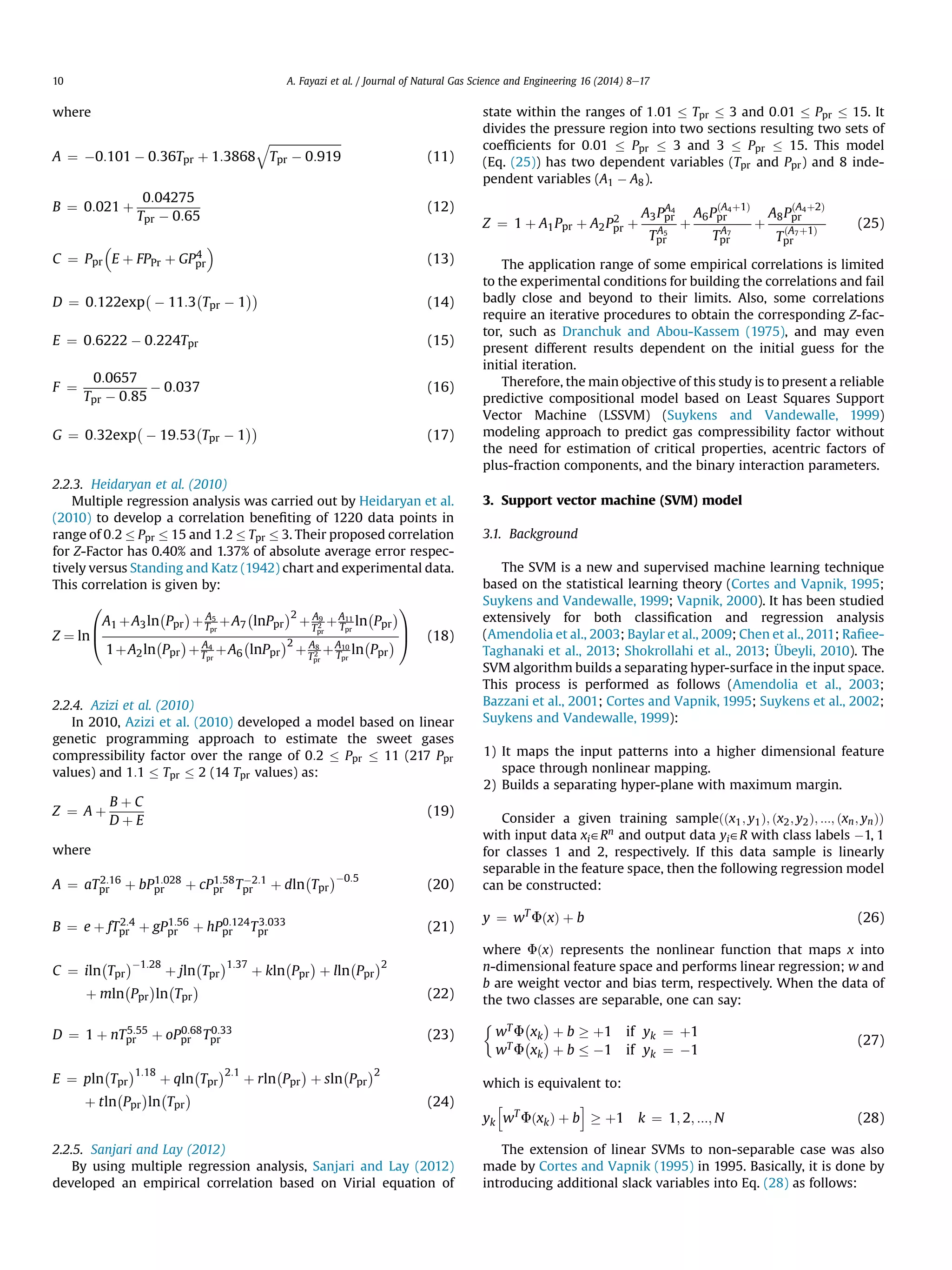 where
A ¼ À0:101 À 0:36Tpr þ 1:3868
ﬃﬃﬃﬃﬃﬃﬃﬃﬃﬃﬃﬃﬃﬃﬃﬃﬃﬃﬃﬃﬃﬃﬃﬃﬃ
Tpr À 0:919
q
(11)
B ¼ 0:021 þ
0:04275
Tpr À 0:65
(12)
C ¼ Ppr E þ FPPr þ GP4
pr

(13)
D ¼ 0:122exp À 11:3 Tpr À 1
ÁÁÀÀ
(14)
E ¼ 0:6222 À 0:224Tpr (15)
F ¼
0:0657
Tpr À 0:85
À 0:037 (16)
G ¼ 0:32exp À 19:53 Tpr À 1
ÁÁÀÀ
(17)
2.2.3. Heidaryan et al. (2010)
Multiple regression analysis was carried out by Heidaryan et al.
(2010) to develop a correlation beneﬁting of 1220 data points in
range of 0:2 Ppr 15 and 1:2 Tpr 3. Their proposed correlation
for Z-Factor has 0.40% and 1.37% of absolute average error respec-
tively versus Standing and Katz (1942) chart and experimental data.
This correlation is given by:
Z ¼ ln
0
B
@
A1 þA3ln
À
Ppr
Á
þ A5
Tpr
þA7
À
lnPpr
Á2
þ A9
T2
pr
þA11
Tpr
ln
À
Ppr
Á
1þA2ln
À
Ppr
Á
þ A4
Tpr
þA6
À
lnPpr
Á2
þ A8
T2
pr
þA10
Tpr
ln
À
Ppr
Á
1
C
A (18)
2.2.4. Azizi et al. (2010)
In 2010, Azizi et al. (2010) developed a model based on linear
genetic programming approach to estimate the sweet gases
compressibility factor over the range of 0:2 Ppr 11 (217 Ppr
values) and 1:1 Tpr 2 (14 Tpr values) as:
Z ¼ A þ
B þ C
D þ E
(19)
where
A ¼ aT2:16
pr þ bP1:028
pr þ cP1:58
pr TÀ2:1
pr þ dln
À
Tpr
ÁÀ0:5
(20)
B ¼ e þ fT2:4
pr þ gP1:56
pr þ hP0:124
pr T3:033
pr (21)
C ¼ iln
À
Tpr
ÁÀ1:28
þ jln
À
Tpr
Á1:37
þ kln
À
Ppr
Á
þ lln
À
Ppr
Á2
þ mln
À
Ppr
Á
ln
À
Tpr
Á
(22)
D ¼ 1 þ nT5:55
pr þ oP0:68
pr T0:33
pr (23)
E ¼ pln
À
Tpr
Á1:18
þ qln
À
Tpr
Á2:1
þ rln
À
Ppr
Á
þ sln
À
Ppr
Á2
þ tln
À
Ppr
Á
ln
À
Tpr
Á
(24)
2.2.5. Sanjari and Lay (2012)
By using multiple regression analysis, Sanjari and Lay (2012)
developed an empirical correlation based on Virial equation of
state within the ranges of 1:01 Tpr 3 and 0:01 Ppr 15. It
divides the pressure region into two sections resulting two sets of
coefﬁcients for 0:01 Ppr 3 and 3 Ppr 15. This model
(Eq. (25)) has two dependent variables (Tpr and Ppr) and 8 inde-
pendent variables (A1 À A8).
Z ¼ 1 þ A1Ppr þ A2P2
pr þ
A3PA4
pr
TA5
pr
þ
A6P
ðA4þ1Þ
pr
TA7
pr
þ
A8P
ðA4þ2Þ
pr
T
ðA7þ1Þ
pr
(25)
The application range of some empirical correlations is limited
to the experimental conditions for building the correlations and fail
badly close and beyond to their limits. Also, some correlations
require an iterative procedures to obtain the corresponding Z-fac-
tor, such as Dranchuk and Abou-Kassem (1975), and may even
present different results dependent on the initial guess for the
initial iteration.
Therefore, the main objective of this study is to present a reliable
predictive compositional model based on Least Squares Support
Vector Machine (LSSVM) (Suykens and Vandewalle, 1999)
modeling approach to predict gas compressibility factor without
the need for estimation of critical properties, acentric factors of
plus-fraction components, and the binary interaction parameters.
3. Support vector machine (SVM) model
3.1. Background
The SVM is a new and supervised machine learning technique
based on the statistical learning theory (Cortes and Vapnik, 1995;
Suykens and Vandewalle, 1999; Vapnik, 2000). It has been studied
extensively for both classiﬁcation and regression analysis
(Amendolia et al., 2003; Baylar et al., 2009; Chen et al., 2011; Raﬁee-
Taghanaki et al., 2013; Shokrollahi et al., 2013; Übeyli, 2010). The
SVM algorithm builds a separating hyper-surface in the input space.
This process is performed as follows (Amendolia et al., 2003;
Bazzani et al., 2001; Cortes and Vapnik, 1995; Suykens et al., 2002;
Suykens and Vandewalle, 1999):
1) It maps the input patterns into a higher dimensional feature
space through nonlinear mapping.
2) Builds a separating hyper-plane with maximum margin.
Consider a given training sampleððx1; y1Þ; ðx2; y2Þ; :::; ðxn; ynÞÞ
with input data xi˛Rn and output data yi˛R with class labels À1, 1
for classes 1 and 2, respectively. If this data sample is linearly
separable in the feature space, then the following regression model
can be constructed:
y ¼ wT
FðxÞ þ b (26)
where FðxÞ represents the nonlinear function that maps x into
n-dimensional feature space and performs linear regression; w and
b are weight vector and bias term, respectively. When the data of
the two classes are separable, one can say:

wT F
À
xk
Á
þ b ! þ1 if yk ¼ þ1
wT F
À
xk
Á
þ b À1 if yk ¼ À1
(27)
which is equivalent to:
yk
h
wT
FðxkÞ þ b
i
! þ1 k ¼ 1; 2; :::; N (28)
The extension of linear SVMs to non-separable case was also
made by Cortes and Vapnik (1995) in 1995. Basically, it is done by
introducing additional slack variables into Eq. (28) as follows:
A. Fayazi et al. / Journal of Natural Gas Science and Engineering 16 (2014) 8e1710
 