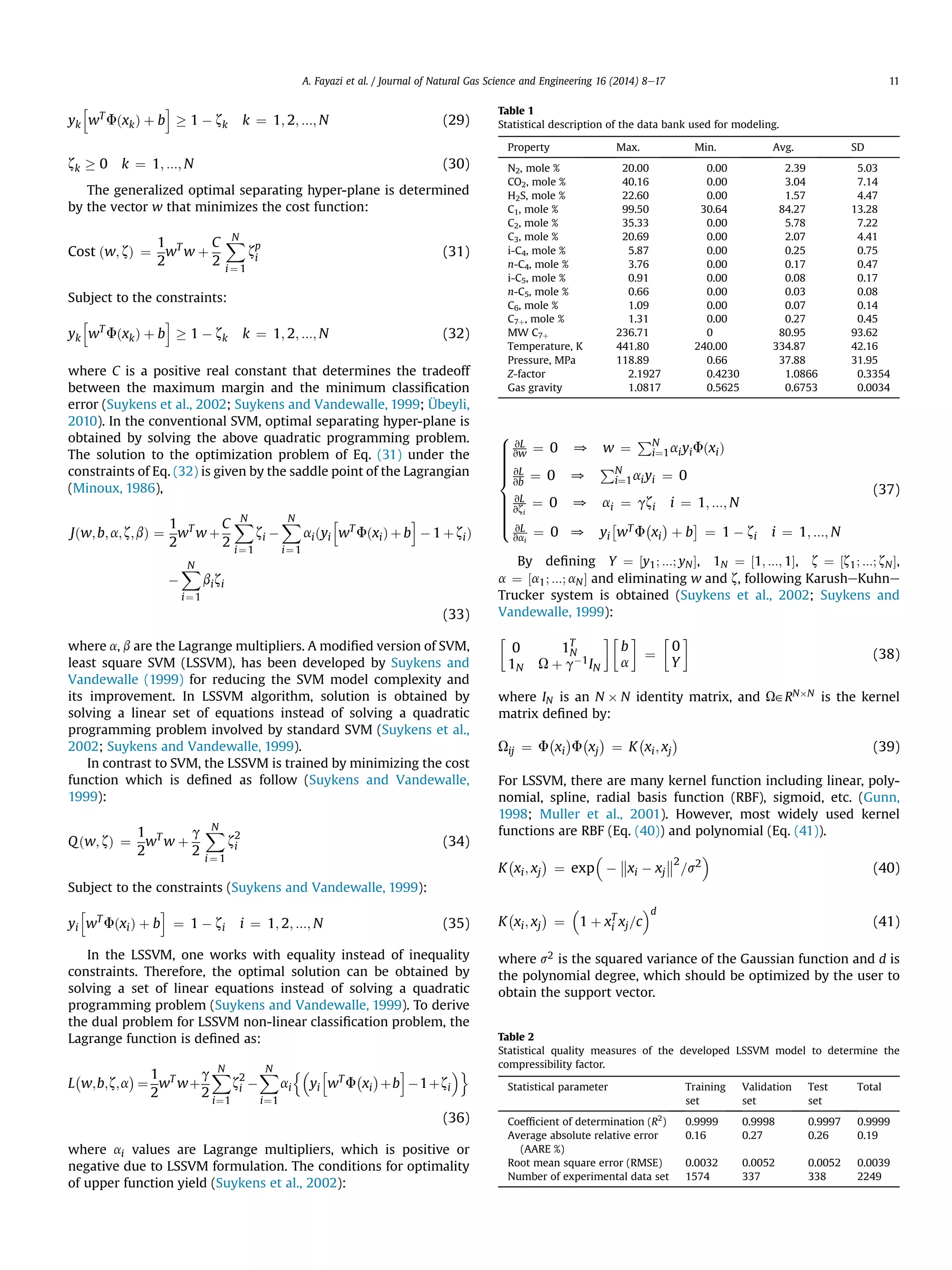 yk
h
wT
FðxkÞ þ b
i
! 1 À zk k ¼ 1; 2; :::; N (29)
zk ! 0 k ¼ 1; :::; N (30)
The generalized optimal separating hyper-plane is determined
by the vector w that minimizes the cost function:
Cost ðw; zÞ ¼
1
2
wT
w þ
C
2
XN
i ¼ 1
zp
i (31)
Subject to the constraints:
yk
h
wT
FðxkÞ þ b
i
! 1 À zk k ¼ 1; 2; :::; N (32)
where C is a positive real constant that determines the tradeoff
between the maximum margin and the minimum classiﬁcation
error (Suykens et al., 2002; Suykens and Vandewalle, 1999; Übeyli,
2010). In the conventional SVM, optimal separating hyper-plane is
obtained by solving the above quadratic programming problem.
The solution to the optimization problem of Eq. (31) under the
constraints of Eq. (32) is given by the saddle point of the Lagrangian
(Minoux, 1986),
Jðw;b;a;z;bÞ ¼
1
2
wT
w þ
C
2
XN
i¼1
zi À
XN
i¼1
aiðyi
h
wT
FðxiÞ þ b
i
À 1 þ ziÞ
À
XN
i¼1
bizi
(33)
where a, b are the Lagrange multipliers. A modiﬁed version of SVM,
least square SVM (LSSVM), has been developed by Suykens and
Vandewalle (1999) for reducing the SVM model complexity and
its improvement. In LSSVM algorithm, solution is obtained by
solving a linear set of equations instead of solving a quadratic
programming problem involved by standard SVM (Suykens et al.,
2002; Suykens and Vandewalle, 1999).
In contrast to SVM, the LSSVM is trained by minimizing the cost
function which is deﬁned as follow (Suykens and Vandewalle,
1999):
Qðw; zÞ ¼
1
2
wT
w þ
g
2
XN
i ¼ 1
z2
i (34)
Subject to the constraints (Suykens and Vandewalle, 1999):
yi
h
wT
FðxiÞ þ b
i
¼ 1 À zi i ¼ 1; 2; :::; N (35)
In the LSSVM, one works with equality instead of inequality
constraints. Therefore, the optimal solution can be obtained by
solving a set of linear equations instead of solving a quadratic
programming problem (Suykens and Vandewalle, 1999). To derive
the dual problem for LSSVM non-linear classiﬁcation problem, the
Lagrange function is deﬁned as:
L
À
w;b;z;a
Á
¼
1
2
wT
wþ
g
2
XN
i¼1
z2
i À
XN
i¼1
ai
n
yi
h
wT
F
À
xi
Á
þb
i
À1þzi
o
(36)
where ai values are Lagrange multipliers, which is positive or
negative due to LSSVM formulation. The conditions for optimality
of upper function yield (Suykens et al., 2002):
8

:
vL
vw ¼ 0 0 w ¼
PN
i¼1aiyiFðxiÞ
vL
vb
¼ 0 0
PN
i¼1aiyi ¼ 0
vL
vzi
¼ 0 0 ai ¼ gzi i ¼ 1; :::; N
vL
vai
¼ 0 0 yi
Â
wT F
À
xi
Á
þ b
Ã
¼ 1 À zi i ¼ 1; :::; N
(37)
By deﬁning Y ¼ ½y1; :::; yNŠ, 1N ¼ ½1; :::; 1Š, z ¼ ½z1; :::; zNŠ,
a ¼ ½a1; :::; aNŠ and eliminating w and z, following KarusheKuhne
Trucker system is obtained (Suykens et al., 2002; Suykens and
Vandewalle, 1999):
0 1T
N
1N U þ gÀ1IN
!
b
a
!
¼
0
Y
!
(38)
where IN is an N Â N identity matrix, and U˛RNÂN is the kernel
matrix deﬁned by:
Uij ¼ F xi F xj ¼ K xi; xj
ÁÀÁÀÁÀ
(39)
For LSSVM, there are many kernel function including linear, poly-
nomial, spline, radial basis function (RBF), sigmoid, etc. (Gunn,
1998; Muller et al., 2001). However, most widely used kernel
functions are RBF (Eq. (40)) and polynomial (Eq. (41)).
K
À
xi; xj
Á
¼ exp À

xi À xj

2
=s2

(40)
K
À
xi; xj
Á
¼

1 þ xT
i xj=c
d
(41)
where s2 is the squared variance of the Gaussian function and d is
the polynomial degree, which should be optimized by the user to
obtain the support vector.
Table 1
Statistical description of the data bank used for modeling.
Property Max. Min. Avg. SD
N2, mole % 20.00 0.00 2.39 5.03
CO2, mole % 40.16 0.00 3.04 7.14
H2S, mole % 22.60 0.00 1.57 4.47
C1, mole % 99.50 30.64 84.27 13.28
C2, mole % 35.33 0.00 5.78 7.22
C3, mole % 20.69 0.00 2.07 4.41
i-C4, mole % 5.87 0.00 0.25 0.75
n-C4, mole % 3.76 0.00 0.17 0.47
i-C5, mole % 0.91 0.00 0.08 0.17
n-C5, mole % 0.66 0.00 0.03 0.08
C6, mole % 1.09 0.00 0.07 0.14
C7þ, mole % 1.31 0.00 0.27 0.45
MW C7þ 236.71 0 80.95 93.62
Temperature, K 441.80 240.00 334.87 42.16
Pressure, MPa 118.89 0.66 37.88 31.95
Z-factor 2.1927 0.4230 1.0866 0.3354
Gas gravity 1.0817 0.5625 0.6753 0.0034
Table 2
Statistical quality measures of the developed LSSVM model to determine the
compressibility factor.
Statistical parameter Training
set
Validation
set
Test
set
Total
Coefﬁcient of determination (R2
) 0.9999 0.9998 0.9997 0.9999
Average absolute relative error
(AARE %)
0.16 0.27 0.26 0.19
Root mean square error (RMSE) 0.0032 0.0052 0.0052 0.0039
Number of experimental data set 1574 337 338 2249
A. Fayazi et al. / Journal of Natural Gas Science and Engineering 16 (2014) 8e17 11
 