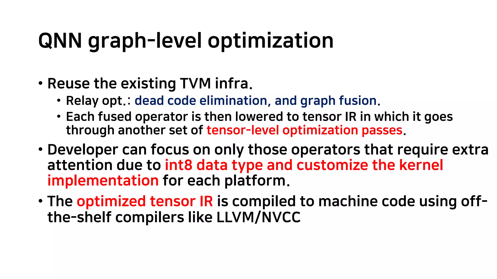 QNN graph-level optimization • Reuse the existing TVM infra. • Relay opt.: dead code elimination, and graph fusion. • Each fused operator is then lowered to tensor IR in which it goes through another set of tensor-level optimization passes. • Developer can focus on only those operators that require extra attention due to int8 data type and customize the kernel implementation for each platform. • The optimized tensor IR is compiled to machine code using off- the-shelf compilers like LLVM/NVCC 