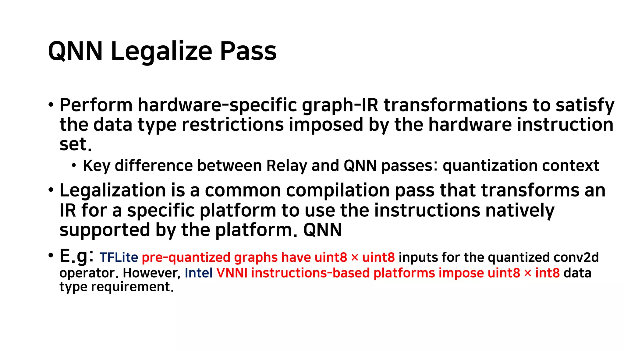 QNN Legalize Pass • Perform hardware-specific graph-IR transformations to satisfy the data type restrictions imposed by the hardware instruction set. • Key difference between Relay and QNN passes: quantization context • Legalization is a common compilation pass that transforms an IR for a specific platform to use the instructions natively supported by the platform. QNN • E.g: TFLite pre-quantized graphs have uint8 × uint8 inputs for the quantized conv2d operator. However, Intel VNNI instructions-based platforms impose uint8 × int8 data type requirement. 