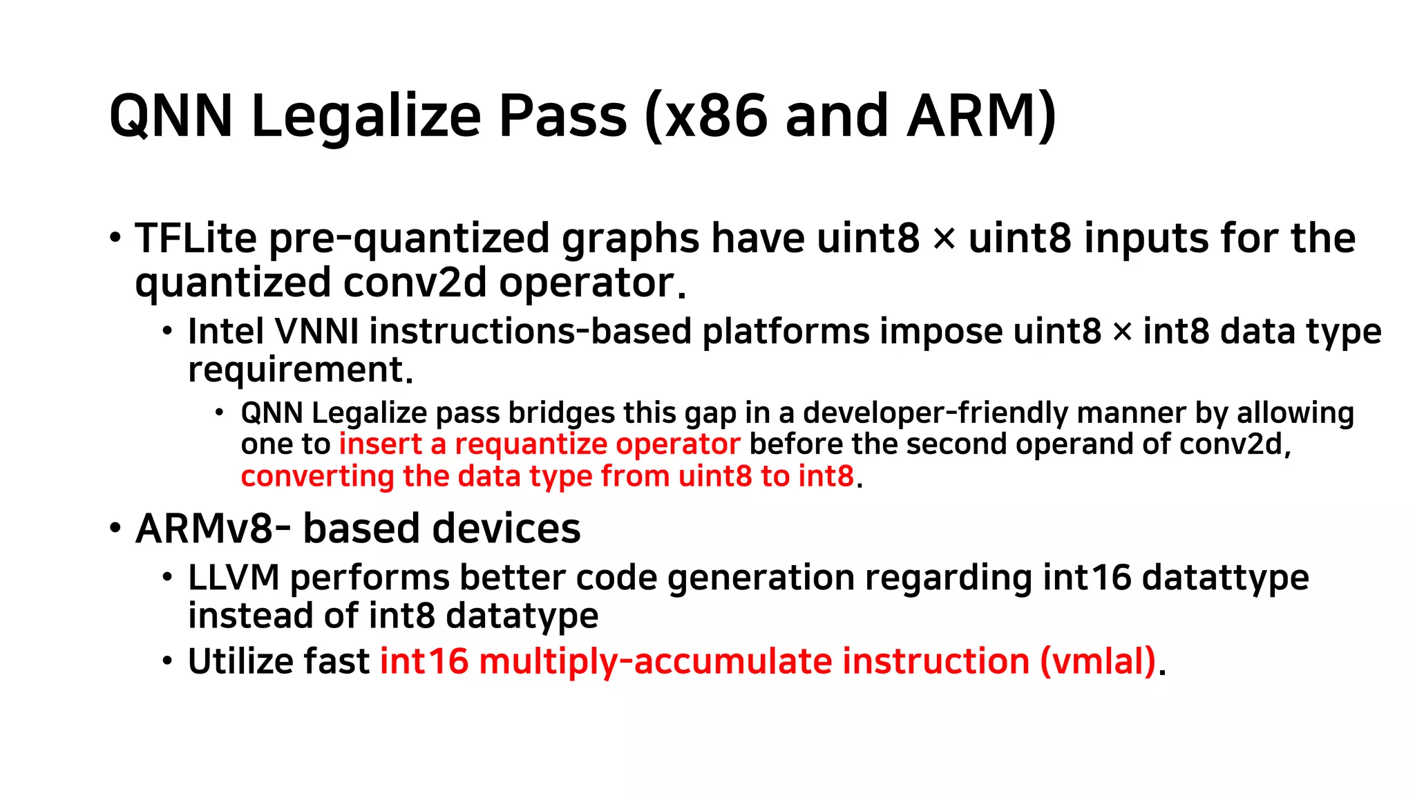 QNN Legalize Pass (x86 and ARM) • TFLite pre-quantized graphs have uint8 × uint8 inputs for the quantized conv2d operator. • Intel VNNI instructions-based platforms impose uint8 × int8 data type requirement. • QNN Legalize pass bridges this gap in a developer-friendly manner by allowing one to insert a requantize operator before the second operand of conv2d, converting the data type from uint8 to int8. • ARMv8- based devices • LLVM performs better code generation regarding int16 datattype instead of int8 datatype • Utilize fast int16 multiply-accumulate instruction (vmlal). 