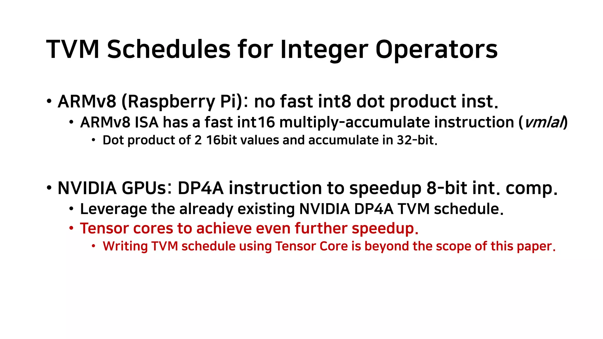 TVM Schedules for Integer Operators • ARMv8 (Raspberry Pi): no fast int8 dot product inst. • ARMv8 ISA has a fast int16 multiply-accumulate instruction (vmlal) • Dot product of 2 16bit values and accumulate in 32-bit. • NVIDIA GPUs: DP4A instruction to speedup 8-bit int. comp. • Leverage the already existing NVIDIA DP4A TVM schedule. • Tensor cores to achieve even further speedup. • Writing TVM schedule using Tensor Core is beyond the scope of this paper. 