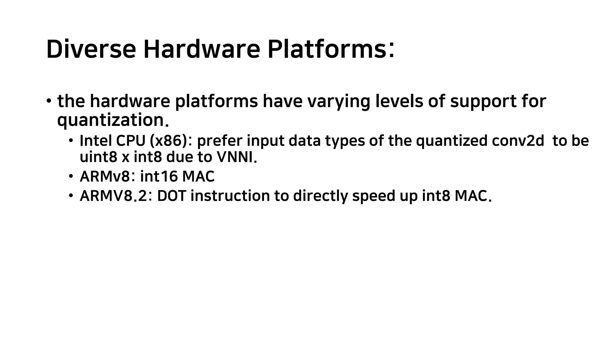 Diverse Hardware Platforms: • the hardware platforms have varying levels of support for quantization. • Intel CPU (x86): prefer input data types of the quantized conv2d to be uint8 x int8 due to VNNI. • ARMv8: int16 MAC • ARMV8.2: DOT instruction to directly speed up int8 MAC. 