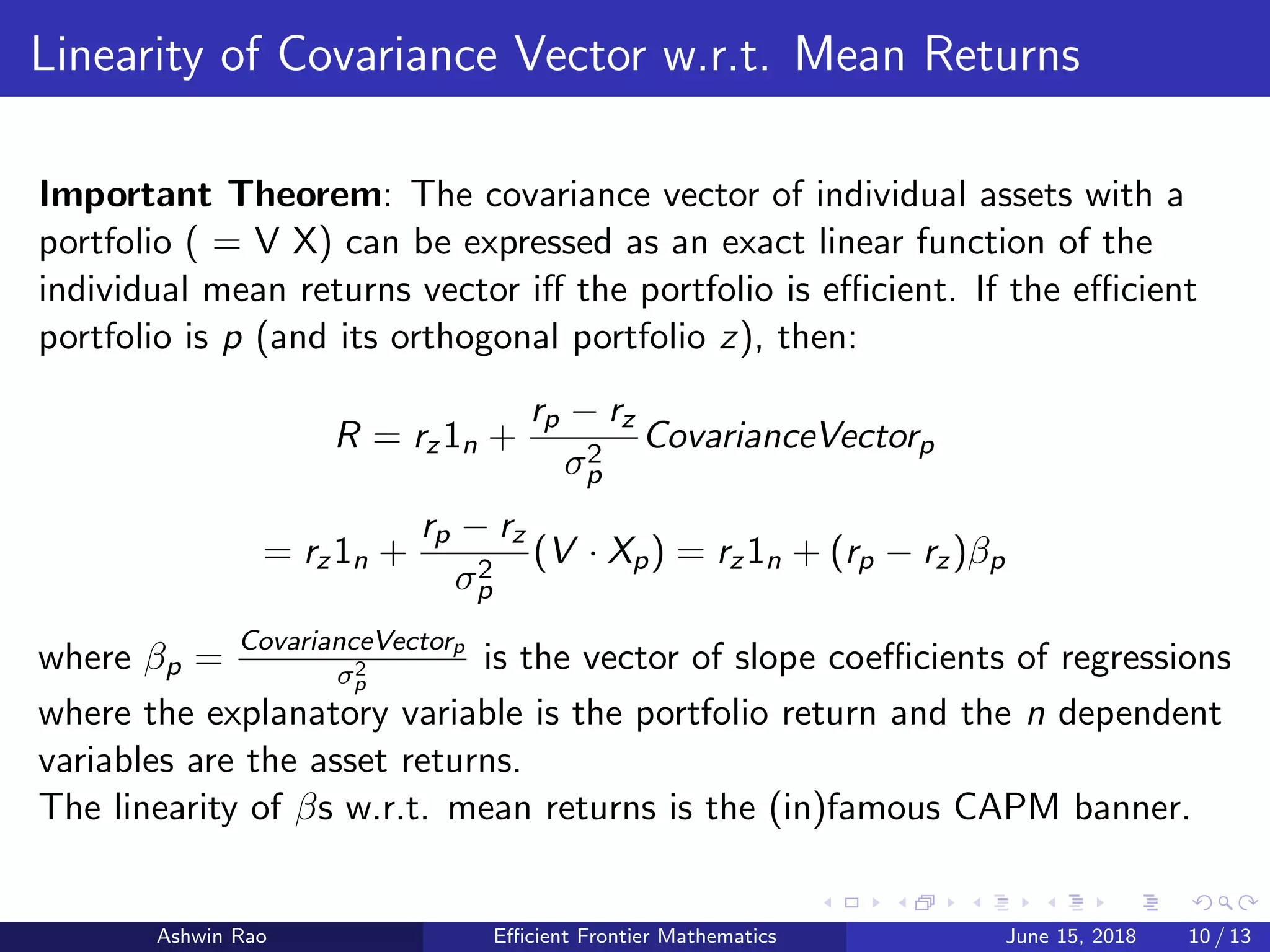 Linearity of Covariance Vector w.r.t. Mean Returns
Important Theorem: The covariance vector of individual assets with a
portfolio ( = V X) can be expressed as an exact linear function of the
individual mean returns vector iﬀ the portfolio is eﬃcient. If the eﬃcient
portfolio is p (and its orthogonal portfolio z), then:
R = rz1n +
rp − rz
σ2
p
CovarianceVectorp
= rz1n +
rp − rz
σ2
p
(V · Xp) = rz1n + (rp − rz)βp
where βp =
CovarianceVectorp
σ2
p
is the vector of slope coeﬃcients of regressions
where the explanatory variable is the portfolio return and the n dependent
variables are the asset returns.
The linearity of βs w.r.t. mean returns is the (in)famous CAPM banner.
Ashwin Rao Eﬃcient Frontier Mathematics June 15, 2018 10 / 13
 
