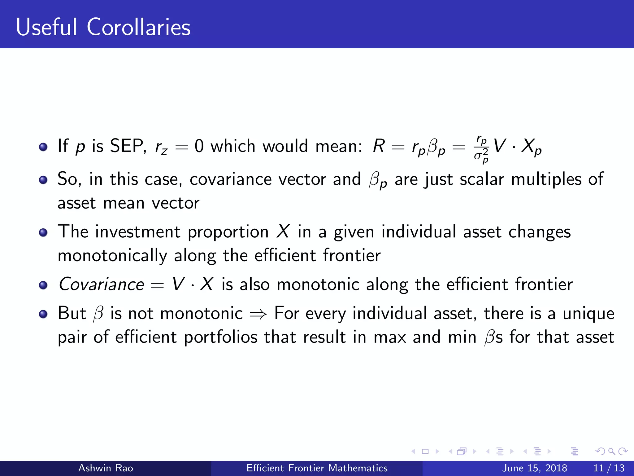 Useful Corollaries
If p is SEP, rz = 0 which would mean: R = rpβp =
rp
σ2
p
V · Xp
So, in this case, covariance vector and βp are just scalar multiples of
asset mean vector
The investment proportion X in a given individual asset changes
monotonically along the eﬃcient frontier
Covariance = V · X is also monotonic along the eﬃcient frontier
But β is not monotonic ⇒ For every individual asset, there is a unique
pair of eﬃcient portfolios that result in max and min βs for that asset
Ashwin Rao Eﬃcient Frontier Mathematics June 15, 2018 11 / 13
 
