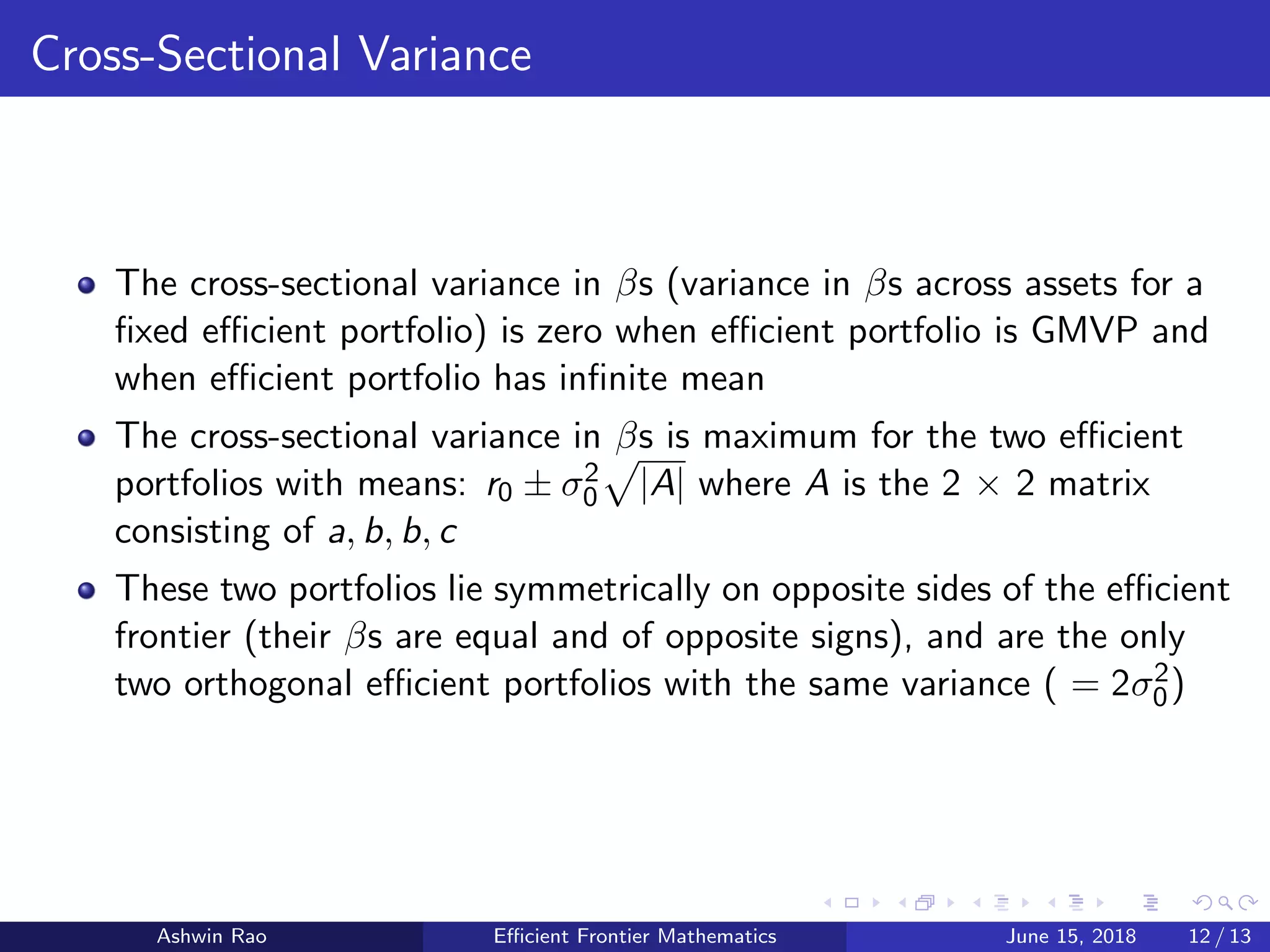 Cross-Sectional Variance
The cross-sectional variance in βs (variance in βs across assets for a
ﬁxed eﬃcient portfolio) is zero when eﬃcient portfolio is GMVP and
when eﬃcient portfolio has inﬁnite mean
The cross-sectional variance in βs is maximum for the two eﬃcient
portfolios with means: r0 ± σ2
0 |A| where A is the 2 × 2 matrix
consisting of a, b, b, c
These two portfolios lie symmetrically on opposite sides of the eﬃcient
frontier (their βs are equal and of opposite signs), and are the only
two orthogonal eﬃcient portfolios with the same variance ( = 2σ2
0)
Ashwin Rao Eﬃcient Frontier Mathematics June 15, 2018 12 / 13
 