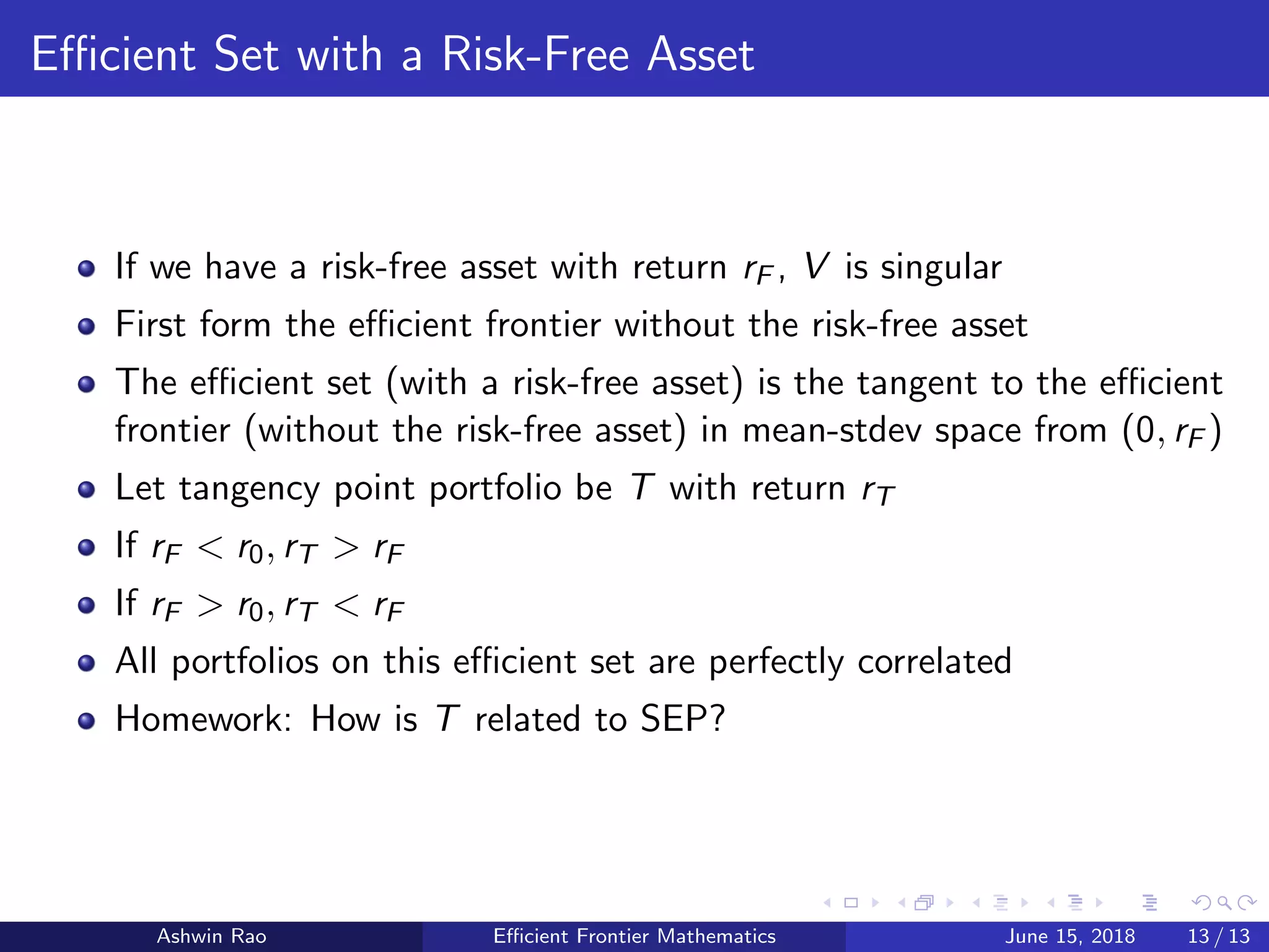 Eﬃcient Set with a Risk-Free Asset
If we have a risk-free asset with return rF , V is singular
First form the eﬃcient frontier without the risk-free asset
The eﬃcient set (with a risk-free asset) is the tangent to the eﬃcient
frontier (without the risk-free asset) in mean-stdev space from (0, rF )
Let tangency point portfolio be T with return rT
If rF < r0, rT > rF
If rF > r0, rT < rF
All portfolios on this eﬃcient set are perfectly correlated
Homework: How is T related to SEP?
Ashwin Rao Eﬃcient Frontier Mathematics June 15, 2018 13 / 13
 