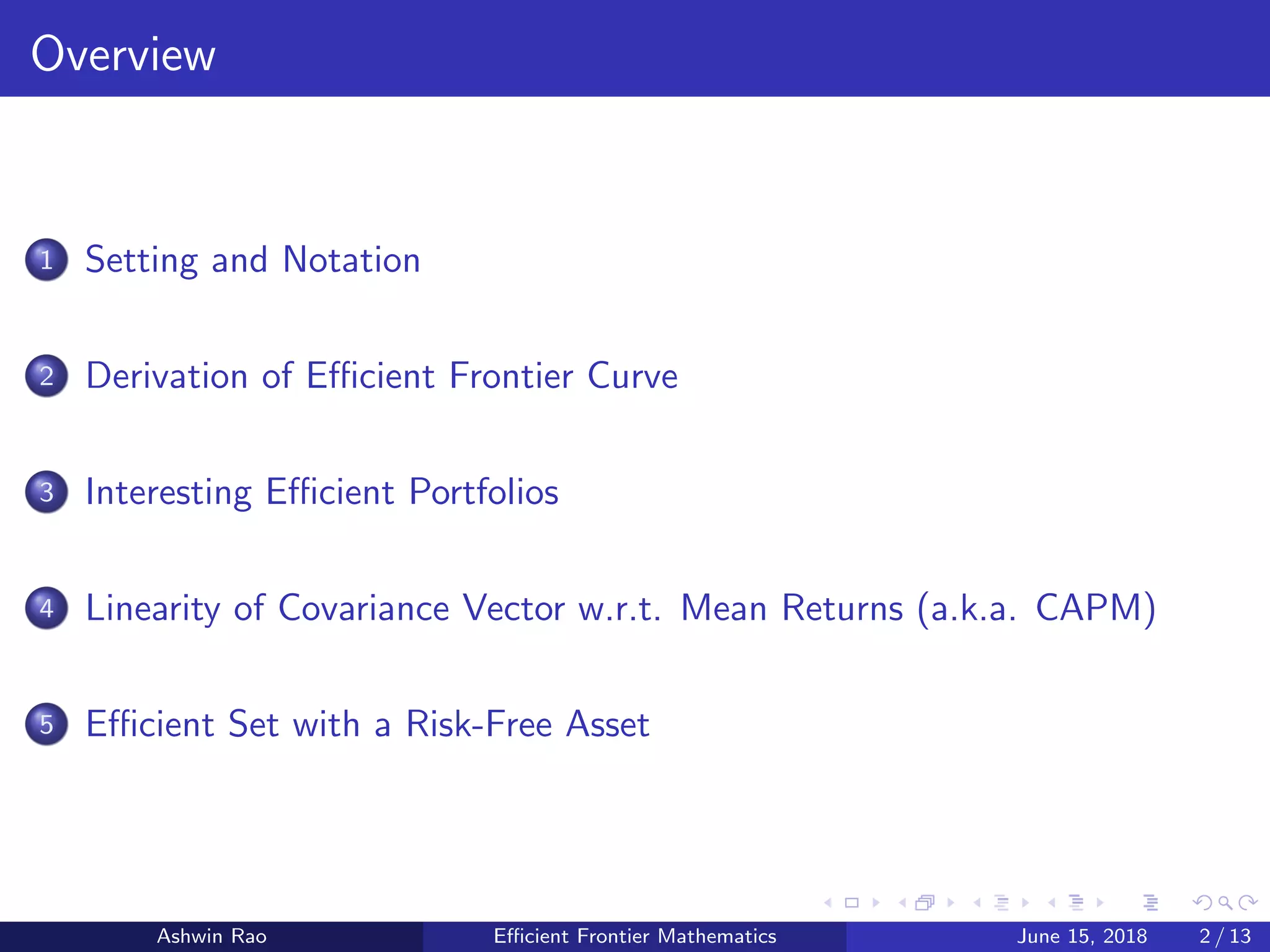 Overview
1 Setting and Notation
2 Derivation of Eﬃcient Frontier Curve
3 Interesting Eﬃcient Portfolios
4 Linearity of Covariance Vector w.r.t. Mean Returns (a.k.a. CAPM)
5 Eﬃcient Set with a Risk-Free Asset
Ashwin Rao Eﬃcient Frontier Mathematics June 15, 2018 2 / 13
 