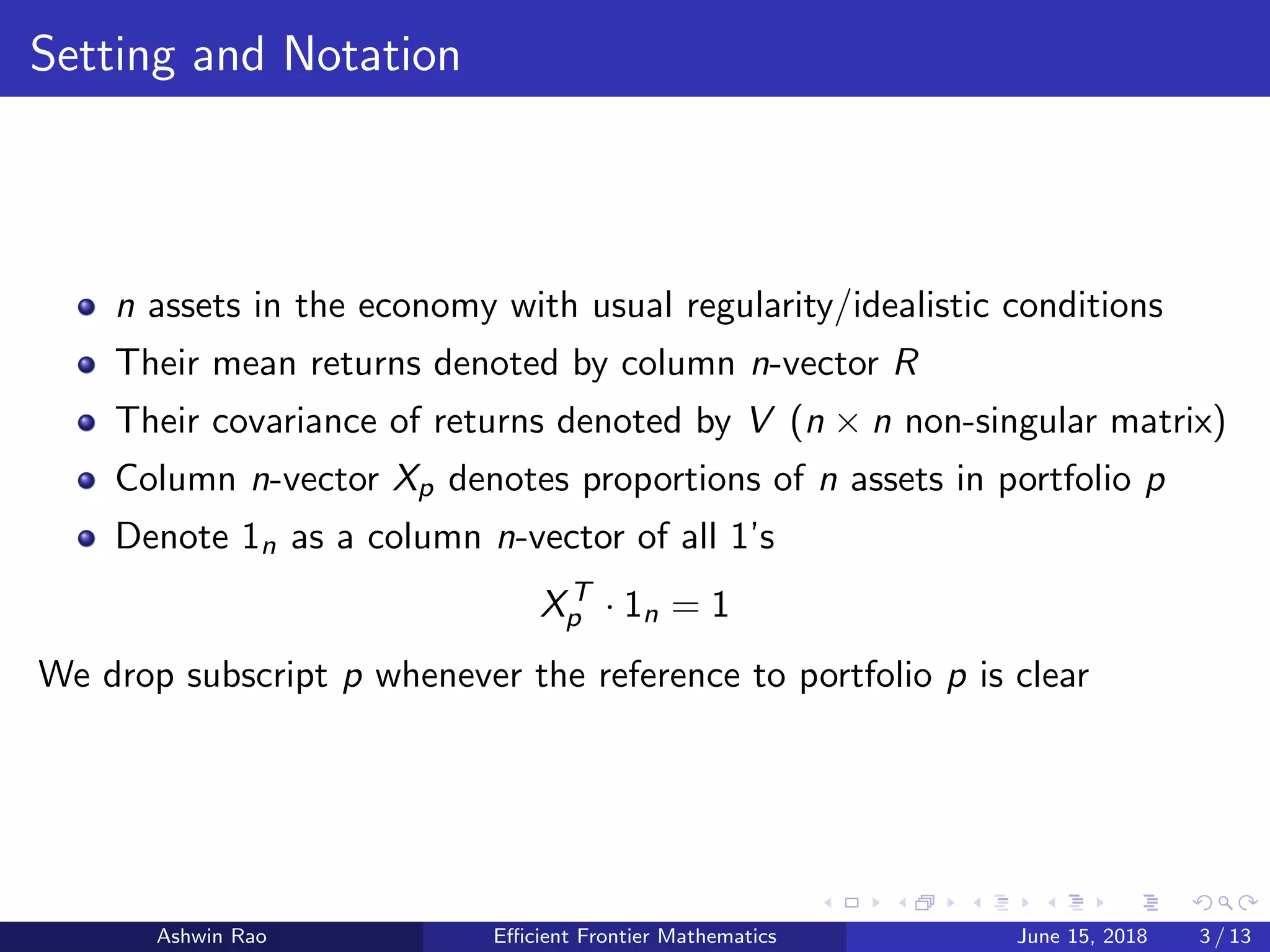 Setting and Notation
n assets in the economy with usual regularity/idealistic conditions
Their mean returns denoted by column n-vector R
Their covariance of returns denoted by V (n × n non-singular matrix)
Column n-vector Xp denotes proportions of n assets in portfolio p
Denote 1n as a column n-vector of all 1’s
XT
p · 1n = 1
We drop subscript p whenever the reference to portfolio p is clear
Ashwin Rao Eﬃcient Frontier Mathematics June 15, 2018 3 / 13
 