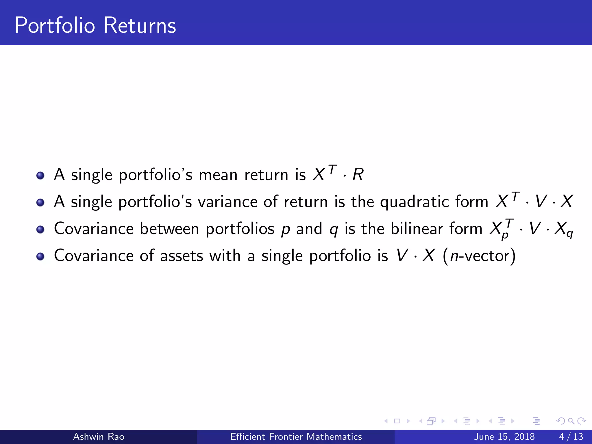 Portfolio Returns
A single portfolio’s mean return is XT · R
A single portfolio’s variance of return is the quadratic form XT · V · X
Covariance between portfolios p and q is the bilinear form XT
p · V · Xq
Covariance of assets with a single portfolio is V · X (n-vector)
Ashwin Rao Eﬃcient Frontier Mathematics June 15, 2018 4 / 13
 