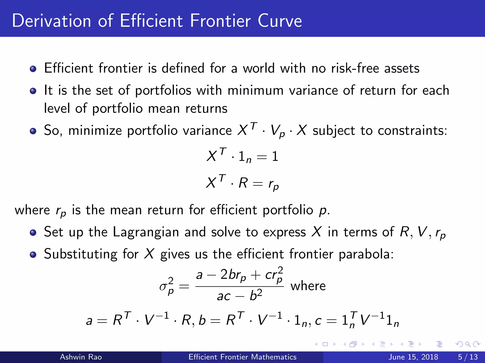 Derivation of Eﬃcient Frontier Curve
Eﬃcient frontier is deﬁned for a world with no risk-free assets
It is the set of portfolios with minimum variance of return for each
level of portfolio mean returns
So, minimize portfolio variance XT · Vp · X subject to constraints:
XT
· 1n = 1
XT
· R = rp
where rp is the mean return for eﬃcient portfolio p.
Set up the Lagrangian and solve to express X in terms of R, V , rp
Substituting for X gives us the eﬃcient frontier parabola:
σ2
p =
a − 2brp + cr2
p
ac − b2
where
a = RT
· V −1
· R, b = RT
· V −1
· 1n, c = 1T
n V −1
1n
Ashwin Rao Eﬃcient Frontier Mathematics June 15, 2018 5 / 13
 
